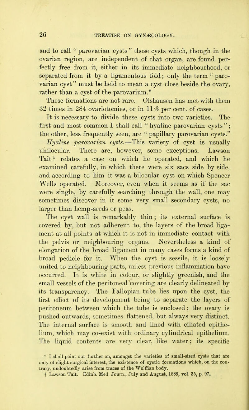 and to call  parovarian cysts  those cysts which, though in the ovarian region, are independent of that organ, are found per- fectly free from it, either in its immediate neighbourhood, or separated from it by a ligamentous fold ; only the term  paro- varian cyst must be held to mean a cyst close beside the ovary, rather than a cyst of the parovarium.* These formations are not rare. Olshausen has met with them 32 times in 284 ovariotomies, or in 11*3 per cent, of cases. It is necessary to divide these cysts into two varieties. The first and most common I shall call  hyaline parovarian cysts  ; the other, less frequently seen, are  papillary parovarian cysts. Hyaline parovarian cysts.—This variety of cyst is usually unilocular. There are, however, some exceptions. Lawson Taitf relates a case on which he operated, and which he examined carefully, in which there were six sacs side by side, and according to him it was a bilocular cyst on which Spencer Wells operated. Moreover, even when it seems as if the sac were single, by carefully searching through the wall, one may sometimes discover in it some very small secondary cysts, no larger than hemp-seeds or peas. The cyst wall is remarkably thin; its external surface is covered by, but not adherent to, the layers of the broad liga- ment at all points at which it is not in immediate contact with the pelvis or neighbouring organs. Nevertheless a kind of elongation of the broad ligament in many cases forms a kind of broad pedicle for it. When the cyst is sessile, it is loosely united to neighbouring parts, unless previous inflammation have occurred. It is white in colour, or slightly greenish, and the small vessels of the peritoneal 'covering are clearly delineated by its transparency. The Fallopian tube lies upon the cyst, the first effect of its development being to separate the layers of peritoneum between which the tube is enclosed ; the ovary is pushed outwards, sometimes flattened, but always very distinct. The internal surface is smooth and lined with ciliated epithe- lium, which may co-exist with ordinary cylindrical epithelium. The liquid contents are very clear, like water; its specific * I shall point out further on, amongst the varieties of small-sized cysts that are only of slight surgical interest, the existence of cystic formations which, on the con- trary, undoubtedly arise from traces of the Wolffian body. t Lawson Tait. Edinb. Med. Journ., July and August, 1889, vol. 35, p. 97.