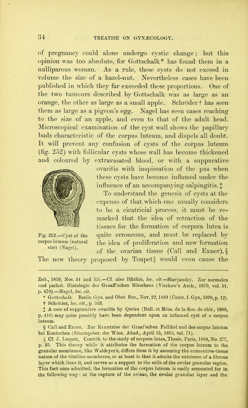 of pregnanc_v could alone undergo cystic change; but this opinion was too absolute, for Gottschalk* has found them in a nulliparous woman. As a rule, these cysts do not exceed in volume the size of a hazel-nut. Nevertheless cases have been published in which they far exceeded these proportions. One of the two tumours described by Gottschalk was as large as an orange, the other as large as a small apple. Schroder! has seen them as large as a pigeon's egg. Nagel has seen cases reaching to the size of an apple, and even to that of the adult head. Microscopical examination of the cyst wall shows the papillary buds characteristic of the corpus luteum, and dispels all doubt. It will prevent any confusion of cysts of the corpus luteum (fig. 252) with follicular cysts whose wall has become thickened and coloured by extravasated blood, or with a suppurative ovaritis with inspissation of the pus when these cysts have become inflamed under the influence of an accompanying salpingitis. J To understand the genesis of cysts at the expense of that which one usually considers to be a cicatricial process, it must be re- marked that the idea of retraction of the tissues for the formation of corpora lutea is Fig. 352—Cyst of the quite erroneous, and must be replaced by corpus luteum (natural fche ^ea 0f proliferation and new formation of the ovarian tissue (Call and Exner). § The new theory proposed by Toupet|| would even cause the Zeit., 18.59, Nos. 3-i and 351.—Cf. also Ritchie, loc. cit.—Slavjansky. Zar norranlen mid pathol. Histologic des Graaff'schen Blilschens (Tirchow's Arch., 1870, vol. 51, I). 470).—Nagel, loc. cit. * Gottschalk. Berlin Gyn. and Obst. Soc, Nov. 22,1889 (Centr. f. Gyn, 1890, p. 12). t Schroder, loc. cit., p. 393. X A case of suppurative ovaritis by Quenu (Bull, et Mem. de la Soc. de chir., 1888, p. •11(1) may quite possibly have been dependent upon an inflamed cyst of a corpus luteum. § Call and Exner. Zur Kenntniss der Graafschen Follikel und des corpus luteum bei Kaninchen (Sitzungsber. der Wien. Akad., April 15, 18G5, vol. 71). |i Cf. J. Luquet. Contrib. to the study of corpora lutea, Thesis, Taris, 1888, No. 277, p. 35. This theory while it attributes the formation of the corpus luteum to the granular membrane, like Waldeyer's, differs from it by assuming the connective-tissue nature of the vitelline membrane, or at least in that it admits the existence of a fibrous layer which lines it, and serves as a support to the cells of the ovular granular region. This fact once admitted, the formation of the corpus luteum is easily accounted for in the following way : at the rupture of the ovisac, the ovular granular layer and the