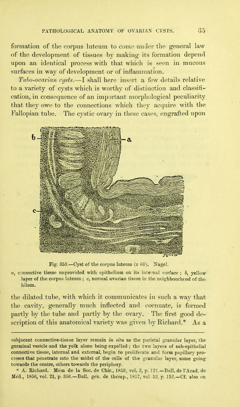 formation of the corpus luteum to come under the general law of the development of tissues by making its formation depend upon an identical process with that which is seen in mucous surfaces in way of development or of inflammation. Tubo-ovarian cijsts.—I shall here insert a few details relative to a variety of cysts which is worthy of distinction and classifi- cation, in consequence of an important morphological peculiarity that they owe to the connections which they acquire with the Fallopian tube. The cystic ovary in these cases, engrafted upon Fig. 353.—Cyst of the corpus luteum (x (JO). Nagel. a, connective tissue unprovided with epithelium on its internal surface ; b, yellow layer of the corpus luteum ; c, normal ovarian tissue in the neighbourhood of the hilum. the dilated tube, with which it communicates in such a way that the cavity, generally much inflected and cornuate, is formed partly by the tube and partly by the ovary. The first good de- scription of this anatomical variety was given by Richard.* As a subjacent connective-tissue layer remain in situ as the parietal granular layer, the germinal vesicle and the yelk alone being expelled ; the two layers of sub-epithelial connective tissue, internal and external, begin to proliferate and form papillary pro- c;sses that penetrate into the midst of the cells of the granular layer, some going towards the centre, others towards the periphery. * A. Richard. Mem de la Soc. de Chir., 1853, vol. 3, p. 121.—Bull.de l'Acad. de Med., 1856, vol. 21, p. 356.—Bull. gen. de the'rap., 1S57, vol. 52, p. 152.—Cf. also on