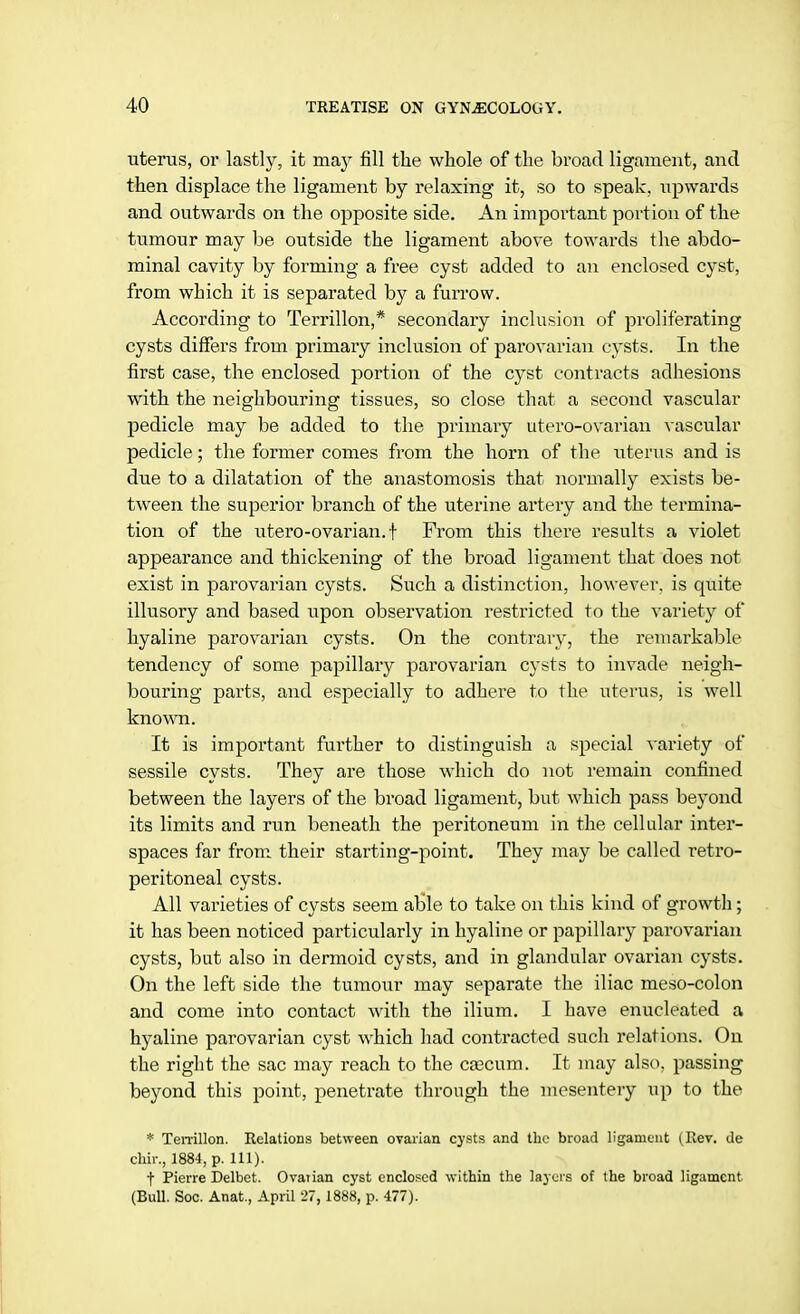 uterus, or lastly, it may fill the whole of the broad ligament, and then displace the ligament by relaxing it, so to speak, upwards and outwards on the opposite side. An important portion of the tumour may be outside the ligament above towards the abdo- minal cavity by forming a free cyst added to an enclosed cyst, from which it is separated by a furrow. According to Terrillon,* secondary inclusion of proliferating cysts differs from primary inclusion of parovarian cysts. In the first case, the enclosed portion of the cyst contracts adhesions with the neighbouring tissues, so close that a second vascular pedicle may be added to the primary utero-ovarian vascular pedicle; the former comes from the horn of the uterus and is due to a dilatation of the anastomosis that normally exists be- tween the superior branch of the uterine artery and the termina- tion of the utero-ovarian. f From this there results a violet appearance and thickening of the broad ligament that does not exist in parovarian cysts. Such a distinction, however, is quite illusory and based upon observation restricted to the variety of hyaline parovarian cysts. On the contrary, the remarkable tendency of some papillary parovarian cysts to invade neigh- bouring parts, and especially to adhere to the uterus, is well known. It is important further to distinguish a special variety of sessile cysts. They are those which do not remain confined between the layers of the broad ligament, but which pass beyond its limits and run beneath the peritoneum in the cellular inter- spaces far from their starting-point. They may be called retro- peritoneal cysts. All varieties of cysts seem able to take on this kind of growth; it has been noticed particularly in hyaline or papillary parovarian cysts, but also in dermoid cysts, and in glandular ovarian cysts. On the left side the tumour may separate the iliac meso-colon and come into contact with the ilium. I have enucleated a hyaline parovarian cyst which had contracted such relations. On the right the sac may reach to the caecum. It may also, passing beyond this point, penetrate through the mesentery up to the * Terrillon. Relations between ovarian cysts and the broad ligament (Rev. de chir., 1884, p. 111). f Pierre Delbet. Ovarian cyst enclosed within the layers of the broad ligament (Bull. Soc. Anat, April 27, 1888, p. 477).