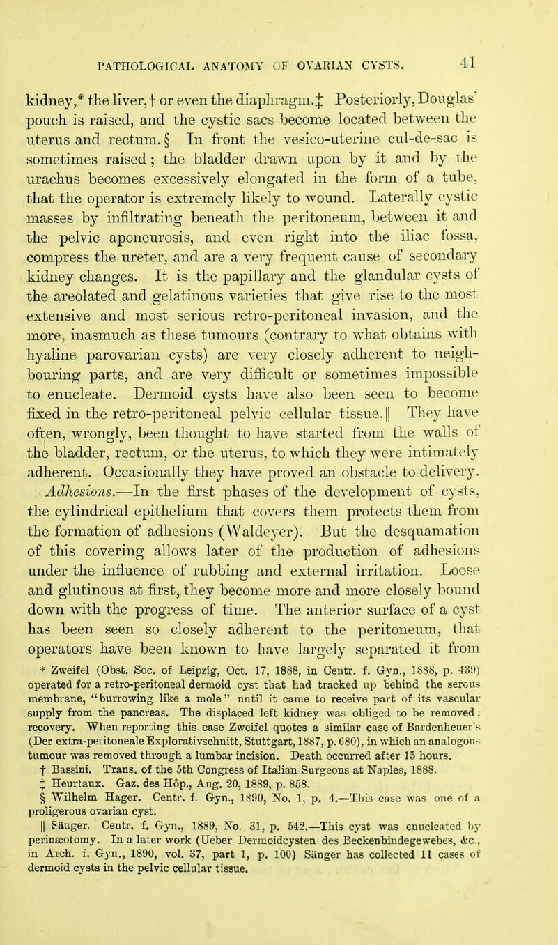 kidney,* the liver, t or even the diaphragm.^ Posteriorly, Douglas pouch is raised, and the cystic sacs become located between the uterus and rectum. § In front the vesico-uterine cul-de-sac is sometimes raised ; the bladder drawn upon by it and by the urachus becomes excessively elongated in the form of a tube, that the operator is extremely likely to wound. Laterally cystic masses by infiltrating beneath the peritoneum, between it and the pelvic aponeurosis, and even right into the iliac fossa, compress the ureter, and are a very frequent cause of secondary kidney changes. It is the papillary and the glandular cysts of the areolated and gelatinous varieties that give rise to the most extensive and most serious retro-peritoneal invasion, and the more, inasmuch as these tumours (contrary to what obtains with hyaline parovarian cysts) are very closely adherent to neigh- bouring parts, and are very difficult or sometimes impossible to enucleate. Dermoid cysts have also been seen to become fixed in the retro-peritoneal pelvic cellular tissue. || They have often, wrongly, been thought to have started from the walls ot the bladder, rectum, or the uterus, to which they were intimately adherent. Occasionally they have proved an obstacle to delivery. Adhesions.—In the first phases of the development of cysts, the cylindrical epithelium that covers them protects them from the formation of adhesions (Waldeyer). But the desquamation of this covering allows later of the production of adhesions under the influence of rubbing and external irritation. Loose and glutinous at first, they become more and more closely bound down with the progress of time. The anterior surface of a cyst has been seen so closely adherent to the peritoneum, that operators have been known to have largely separated it from * Zweifel (Obst. Soc. of Leipzig, Oct. 17, 1888, in Centr. f. Gyn., 1888, p. 43H) operated for a retro-peritoneal dermoid cyst that had tracked up behind the serous membrane, burrowing like a mole until it came to receive part of its vascular supply from the pancreas. The displaced left kidney was obliged to be removed : recovery. When reporting this case Zweifel quotes a similar case of Bardenheuer's (Der extra-peritonealeExplorativschnitt, Stuttgart, 1887, p. 080), in which an analogou> tumour was removed through, a lumbar incision. Death occurred after 15 hours. f Bassini. Trans, of the 5th Congress of Italian Surgeons at Naples, 1888. X Heurtaux. Gaz. des Hop., Aug. 20, 1889, p. 858. § Wilhelm Hager. Centr. f. Gyn., 1890, No. 1, p. 4.—This case was one of a proligerous ovarian cyst. || Sanger. Centr. f. Gyn., 1889, No. 31. p. 542.—This cyst was enucleated by perinseotomy. In a later work (Ueber Dermoidcysten des Beckenbindegewebes, &c, in Arch. f. Gyn., 1890, vol. 37, part 1, p. 100) Sitnger has collected 11 cases of dermoid cysts in the pelvic cellular tissue.