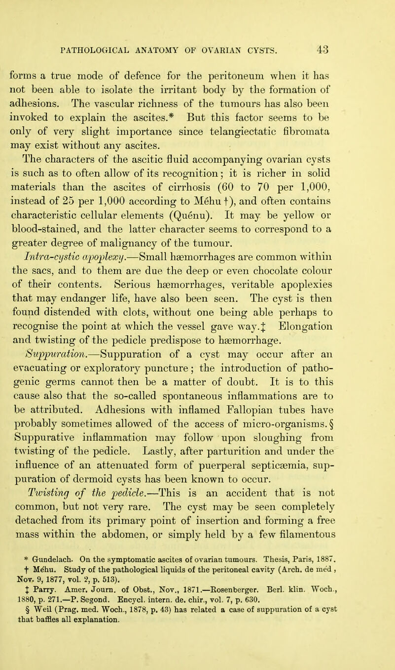 forms a true mode of defence for the peritoneum when it has not been able to isolate the irritant body by the formation of adhesions. The vascular richness of the tumours has also been invoked to explain the ascites.* But this factor seems to be only of very slight importance since telangiectatic fibromata may exist without any ascites. The characters of the ascitic fluid accompanying ovarian cysts is such as to often allow of its recognition; it is richer in solid materials than the ascites of cirrhosis (60 to 70 per 1,000. instead of 25 per 1,000 according to Mehu f), and often contains characteristic cellular elements (Quenu). It may be yellow or blood-stained, and the latter character seems to correspond to a greater degree of malignancy of the tumour. Intra-cystic apoplexy.—Small haemorrhages are common within the sacs, and to them are due the deep or even chocolate colour of their contents. Serious haemorrhages, veritable apoplexies that may endanger life, have also been seen. The cyst is then found distended with clots, without one being able perhaps to recognise the point at which the vessel gave way4 Elongation and twisting of the pedicle predispose to haemorrhage. Suppuration.—Suppuration of a cyst may occur after an evacuating or exploratory puncture ; the introduction of patho- genic germs cannot then be a matter of doubt. It is to this cause also that the so-called spontaneous inflammations are to be attributed. Adhesions with inflamed Fallopian tubes have probably sometimes allowed of the access of micro-organisms. § Suppurative inflammation may follow upon sloughing from twisting of the pedicle. Lastly, after parturition and under the influence of an attenuated form of puerperal septicaemia, sup- puration of dermoid cysts has been known to occur. Twisting of the pedicle.—This is an accident that is not common, but not very rare. The cyst may be seen completely detached from its primary point of insertion and forming a free mass within the abdomen, or simply held by a few filamentous * Gundelach. On the symptomatic ascites of ovarian tumours. Thesis, Paris, 1887. f Me'hu. Study of the pathological liquids of the peritoneal cavity (Arch, de me'd , Nov. 9, 1877, vol. 2, p. 513). X Parry. Amer. Journ. of Obst., Nov., 1871.—Rosenberger. Berl. klin. Woch., 1880, p. 271.—P. Segond. Encycl. intern, de. chir., vol. 7, p. 630. § Weil (Prag. med. Woch., 1878, p. 43) has related a case of suppuration of a cyst that baffles all explanation.