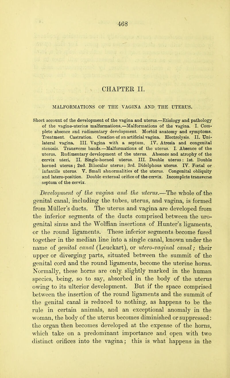 t CHAPTER II. MALFORMATIONS OF THE VAGINA AND THE UTERUS. Short account of the development of the vagina and uterus.—Etiology and pathology of the vagino-uterine malformations.—Malformations of the vagina. I. Com- plete absence and rudimentary development. Morbid anatomy and symptoms. Treatment. Castration. Creation of an artificial vagina. Electrolysis. II. Uni- lateral vagina. III. Vagina with a septum. IV. Atresia and congenital stenosis. Transverse bands.—Malformations of the uterus. L Absence of the uterus. Rudimentary development of the uterus. Absence and atrophy of the cervix uteri. II. Single-horned uterus. III. Double uterus: 1st. Double horned uterus ; 2nd. Bilocular uterus; 3rd. Didelphous uterus. IV. Fcetal or infantile uterus. V. Small abnormalities of the uterus. Congenital obliquity and latero-position. Double external orifice of the cervix. Incomplete transverse septum of the cervix. Development of the vagina and the uterus.—The whole of the genital canal, including the tubes, uterus, and vagina, is formed from Midler's ducts. The uterus and vagina are developed from the inferior segments of the ducts comprised between the uro- genital sinus and the Wolffian insertions of Hunter's ligaments, or the round ligaments. These inferior segments become fused together in the median line into a single canal, known under the name of genital canal (Leuckart), or utero-vaginal canal; their upper or diverging parts, situated between the summit of the genital cord and the round ligaments, become the uterine horns. Normally, these horns are only slightly marked in the human species, being, so to say, absorbed in the body of the uterus owing to its ulterior development. But if the space comprised between the insertion of the round ligaments and the summit of the genital canal is reduced to nothing, as happens to be the rule in certain animals, and an exceptional anomaly in the woman, the body of the uterus becomes diminished or suppressed: the organ then becomes developed at the expense of the horns, which take on a predominant importance and open with two distinct orifices into the vagina; this is what happens in the