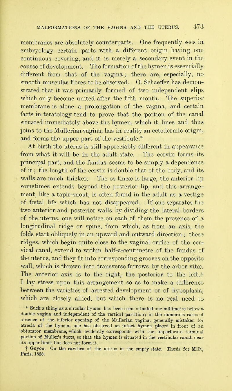 membranes are absolutely counterparts. One frequently sees in embryology certain parts with a different origin having one continuous covering, and it is merely a secondary event in the course of development. The formation of the hymen is essentially different from that of the vagina; there are, especially, no smooth muscular fibres to be observed. 0. Schaeffer has demon- strated that it was primarily formed of two independent slips which only become united after the fifth month. The superior membrane is alone a prolongation of the vagina, and certain facts in teratology tend to prove that the portion of the canal situated immediately above the hymen, which it lines and thus joins to the Miillerian vagina, has in reality an ectodermic origin, and forms the upper part of the vestibule.* At birth the uterus is still appreciably different in appearance from what it will be in the adult state. The cervix forms its principal part, and the fundus seems to be simply a dependence of it; the length of the cervix is double that of the body, and its walls are much thicker. The os tineas is large, the anterior lip sometimes extends beyond the posterior lip, and this arrange- ment, like a tapir-snout, is often found in the adult as a vestige of foetal life which has not disappeared. If one separates the two anterior and posterior walls by dividing the lateral borders of the uterus, one will notice on each of them the presence of a longitudinal ridge or spine, from which, as from an axis, the folds start obliquely in an upward and outward direction; these ridges, which begin quite close to the vaginal orifice of the cer- vical canal, extend to within half-a-centimetre of the fundus of the uterus, and they fit into corresponding grooves on the opposite wall, which is thrown into transverse furrows by the arbor vitas. The anterior axis is to the right, the posterior to the left. + I lay stress upon this arrangement so as to make a difference between the varieties of arrested development or of hypoplasia, which are closely allied, but which there is no real need to * Such a thing as a circular hymen has been seen, situated one millimetre below a double vagina and independent of the vertical partition; in the numerous cases of absence of the inferior opening of the Miillerian vagina, generally mistaken for atresia of the hymen, one has observed an intact hymen placed in front of an obturator membrane, which evidently corresponds with the imperforate terminal portion of Muller's ducts, so that the hymen is situated in the vestibular canal, near its upper limit, but does not form it. t Guyon. On the cavities of the uterus in the empty state. Thesis for M.D., Paris, 1858.