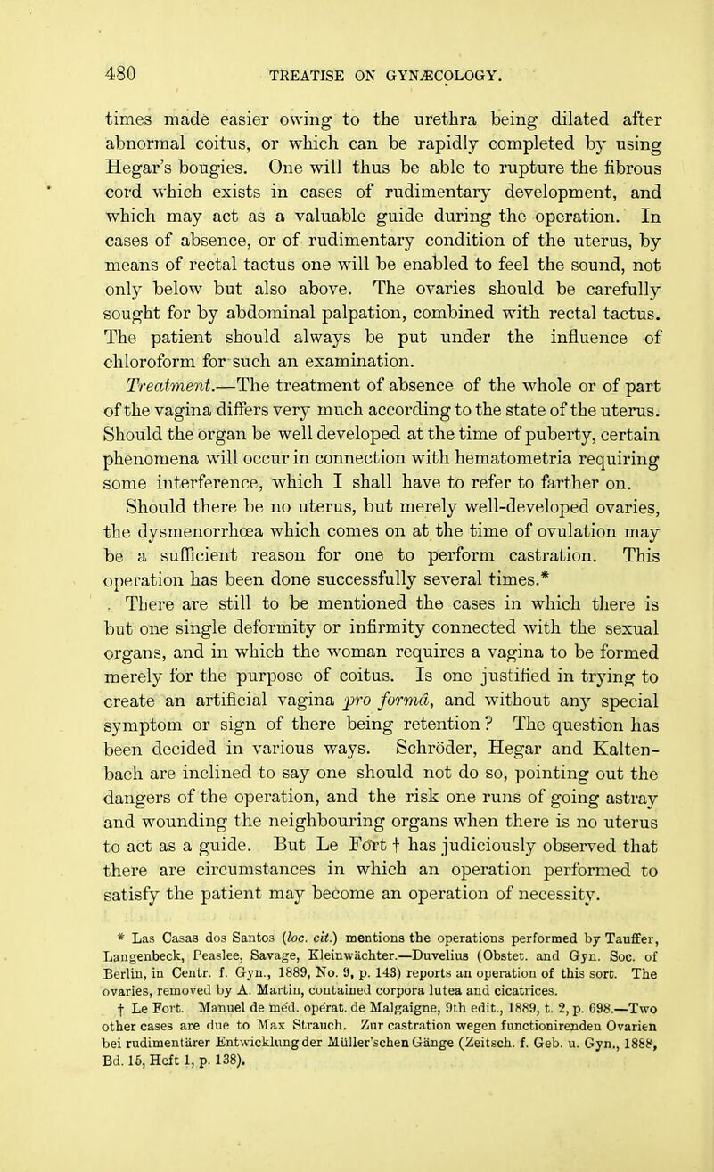 times made easier owing to the urethra being dilated after abnormal coitus, or which can be rapidly completed by using Hegar's bougies. One will thus be able to rupture the fibrous cord which exists in cases of rudimentary development, and which may act as a valuable guide during the operation. In cases of absence, or of rudimentary condition of the uterus, by means of rectal tactus one will be enabled to feel the sound, not only below but also above. The ovaries should be carefully sought for by abdominal palpation, combined with rectal tactus. The patient should always be put under the influence of chloroform for such an examination. Treatment.—The treatment of absence of the whole or of part of the vagina differs very much according to the state of the uterus. Should the organ be well developed at the time of puberty, certain phenomena will occur in connection with hematometria requiring some interference, which I shall have to refer to farther on. Should there be no uterus, but merely well-developed ovaries, the dysmenorrhcea which comes on at the time of ovulation may be a sufficient reason for one to perform castration. This operation has been done successfully several times.* . There are still to be mentioned the cases in which there is but one single deformity or infirmity connected with the sexual organs, and in which the woman requires a vagina to be formed merely for the purpose of coitus. Is one justified in trying to create an artificial vagina pro forma, and without any special symptom or sign of there being retention ? The question has been decided in various ways. Schroder, Hegar and Kalten- bach are inclined to say one should not do so, pointing out the dangers of the operation, and the risk one runs of going astray and wounding the neighbouring organs when there is no uterus to act as a guide. But Le Fcfrt f has judiciously observed that there are circumstances in which an operation performed to satisfy the patient may become an operation of necessity. * Las Casas dos Santos (loc. cit.) mentions the operations performed by Taufler, Langenbeck, Peaslee, Savage, Kleinwiichter.—Duvelius (Obstet. and Gyn. Soc. of Berlin, in Centr. f. Gyn., 1889, No. !), p. 143) reports an operation of this sort. The ovaries, removed by A. Martin, contained corpora lutea and cicatrices. f Le Fort. Manuel de mc'd. ope'rat. de Malgaigne, 9th edit., 1889, t. 2, p. C98.—Two other cases are due to Mas Strauch. Zur castration wegen functionirenden Ovarien bei rudimentiirer Entwicklungder Muller'schen Giinge (Zeitsch. f. Geb. u. Gyn., 1888, Bd. 15, Heft 1, p. 138).