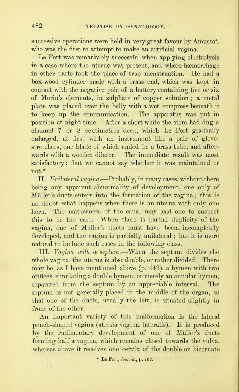 successive operations were held in very great favour by Amussat, who was the first to attempt to make an artificial vagina. Le Fort was remarkably successful when applying electrolysis in a case where the uterus was present, and where heemorrhage in ether parts took the place of true menstruation. He had a box-wood cylinder made with a brass end, which was kept in contact with the negative pole of a battery containing five or six of Morin's elements, in sulphate of copper solution; a metal plate was placed over the belly with a wet compress beneath it to keep up the communication. The apparatus was put in position at night time. After a short while the stem had dug a channel 7 or 8 centimetres deep, which Le Fort gradually enlarged, at first with an instrument like a pair of glove- stretchers, one blade of which ended in a brass tube, and after- wards with a wooden dilator. The immediate result was most satisfactory; but we cannot say whether it was maintained or not* II. Unilateral vagina.—Probably, in many cases, without there being any apparent abnormality of development, one only of Midler's ducts enters into the formation of the vagina; this is no doubt what happens when there is an uterus with only one horn. The narrowness of the canal may lead one to suspect this to be the case. When there is partial duplicity of the vagina, one of Midler's ducts must have been, incompletely developed, and the vagina is partially unilateral ; but it is more natural to include such cases in the following class. III. Vagina with a septum.—When the septum divides the whole vagina, the uterus is also double, or rather divided. There may be, as I have mentioned above (p. 449), a hymen with two orifices, simulating a double hymen, or merely an annular hymen, separated from the septum by an appreciable interval. The septum is not generally placed in the middle of the organ, so that one of the ducts, usually the left, is situated slightly in front of the other. An important variety of this malformation is the lateral pouch-shaped vagina (atresia vaginae lateralis). It is produced by the rudimentary development of one of Midler's ducts forming half a vagina, which remains closed towards the vulva, whereas above it receives one cervix of the double or bicornate * Le Fort, loc. cit, p. 702.