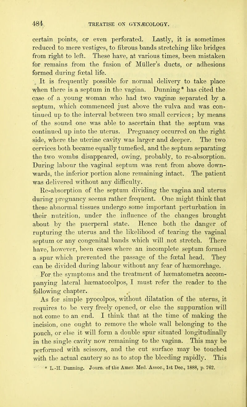 certain points, or even perforated. Lastly, it is sometimes reduced to mere vestiges, to fibrous bands stretching like bridges from right to left. These have, at various times, been mistaken for remains from the fusion of Midler's ducts, or adhesions formed during foetal life. It is frequently possible for normal delivery to take place when there is a septum in the vagina. Dunning* has cited the case of a young woman Avho had two vaginas separated by a septum, which commenced just above the vulva and was con- tinued up to the interval between two small cervices; by means of the sound one was able to ascertain that the septum was continued up into the uterus. Pregnancy occurred on the right side, where the uterine cavity was larger and deeper. The two cervices both became equally tumefied, and the septum separating the two wombs disappeared, owing, probably, to re-absorption. During labour the vaginal septum was rent from above down- wards, the inferior portion alone remaining intact. The patient was delivered without any difficulty. Re-absorption of the septum dividing the vagina and uterus during pregnancy seems rather frequent. One might think that these abnormal tissues undergo some important perturbation in their nutrition, under the influence of the changes brought about by the puerperal state. Hence both the danger of rupturing the uterus and the likelihood of tearing the vaginal septum or any congenital bands which will not stretch. There have, however, been cases where an incomplete septum formed a spur which prevented the passage of the foetal head. They can be divided during labour without any fear of haemorrhage. For the symptoms and the treatment of hasmatometra accom- panying lateral haematocolpos, I must refer the reader to the following chapter. As for simple pyocolpos, without dilatation of the uterus, it requires to be very freely opened, or else the suppuration will not come to an end. I think that at the time of making the incision, one ought to remove the whole wall belonging to the pouch, or else it will form a double spur situated longitudinally in the single cavity now remaining to the vagina. This may be performed with scissors, and the cut surface may be touched with the actual cautery so as to stop the bleeding rapidly. This * L.-H. Dunning. Journ. of the Amer. Med. Assoc., 1st Dec, 1888, p. 762.