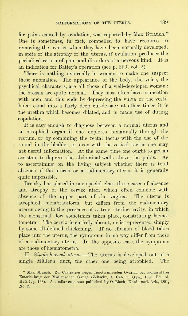 for pains caused by ovulation, was reported by Max Strauch.* One is sometimes, in fact, compelled to have recourse to removing the ovaries when they have been normally developed, in spite of the atrophy of the uterus, if ovulation produces the periodical return of pain and disorders of a nervous kind. It is an indication for Battey's operation (see p. 290, vol. 2). There is nothing externally in women to make one suspect these anomalies. The appearance of the body, the voice, the psychical characters, are all those of a well-developed woman; the breasts are quite normal. They most often have connection with men, and this ends by depressing the vulva or the vesti- bular canal into a fairly deep cul-de-sac; at other times it is the urethra which becomes dilated, and is made use of during copulation. It is easy enough to diagnose between a normal uterus and an atrophied organ if one explores bimanually through the rectum, or by combining the rectal tactus with the use of the sound in the bladder, or even with the vesical tactus one may get useful information. At the same time one ought to get an assistant to depress the abdominal walls above the pubis. As to ascertaining on the living subject whether there is total absence of the uterus, or a rudimentary uterus, it is generally quite impossible. Breisky has placed in one special class those cases of absence and atrophy of the cervix uteri which often coincide with absence of the upper part of the vagina. The uterus is atrophied, membraniform, but differs from the rudimentary uterus owing to the presence of a true uterine cavity, in which the menstrual flow sometimes takes place, constituting haema- tometra. The cervix is entirely absent, or is represented simply by some ill-defined thickening. If no effusion of blood takes place into the uterus, the symptoms in no way differ from those of a rudimentary uterus. In the opposite case, the symptoms are those of hagmatometra. II. Single-horned uterus.—The uterus is developed out of a single Midler's duct, the other one being atrophied. The * Max Strauch. Zur Castration wegen functicnirenden Ovarien bei rudimcntiirer Entwicklung der Muller'scken Giinge (Zeitschr. f. Geb. u. Gyn., 1888, Bd 15, Heft 1, p. 138). A similar case was published by 0. Bloch, Nord. med. Ark., 1891, No. 2.