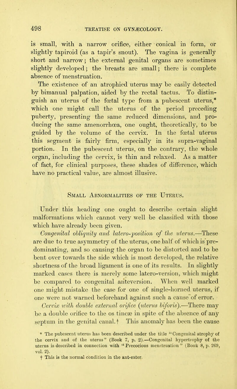 is small, with a narrow orifice, either conical in form, or slightly tapiroid (as a tapir's snout). The vagina is generally short and narrow; the external genital organs are sometimes slightly developed; the breasts are small; there is complete absence of menstruation. The existence of an atrophied uterus may be easily detected by bimanual palpation, aided by the rectal tactus. To distin- guish an uterus of the foetal type from a pubescent uterus,* which one might call the uterus of the period preceding puberty, presenting the same reduced dimensions, and pro- ducing the same amenorrhoea, one ought, theoretically, to be guided by the volume of the cervix. In the foetal uterus this segment is fairly firm, especially in its supra-vaginal portion. In the pubescent uterus, on the contrary, the whole organ, including the cervix, is thin and relaxed. As a matter of fact, for clinical purposes, these shades of difference, which have no practical value, are almost illusive. Small Abnormalities of the Uterus. Under this heading one ought to describe certain slight malformations which cannot very well be classified with those which have already been given. Congenital obliquity and latero-position of the uterus.—These are due to true asymmetry of the uterus, one half of which is'pre- dominating, and so causing the organ to be distorted and to be bent over towards the side which is most developed, the relative shortness of the broad ligament is one of its results. In slightly marked cases there is merely some latero-version, which might be compared to congenital aiiteversion. When well marked one might mistake the case for one of single-horned uterus, if one were not warned beforehand against such a causeof error. Cervix with double external orifice (uterus biforis).—There may be a double orifice to the os tineas in spite of the absence of any septum in the genital canal, t This anomaly has been the cause * The pubescent uterus has been described under the title  Congenital atrophy of the cervix and of the uterus (Book 7, p. 2).—Congenital hypertrophy of the uterus is described in connection with Precocious menstruation (Book 8, p. 269, vol. 2). f This is the normal condition in the ant-eater.