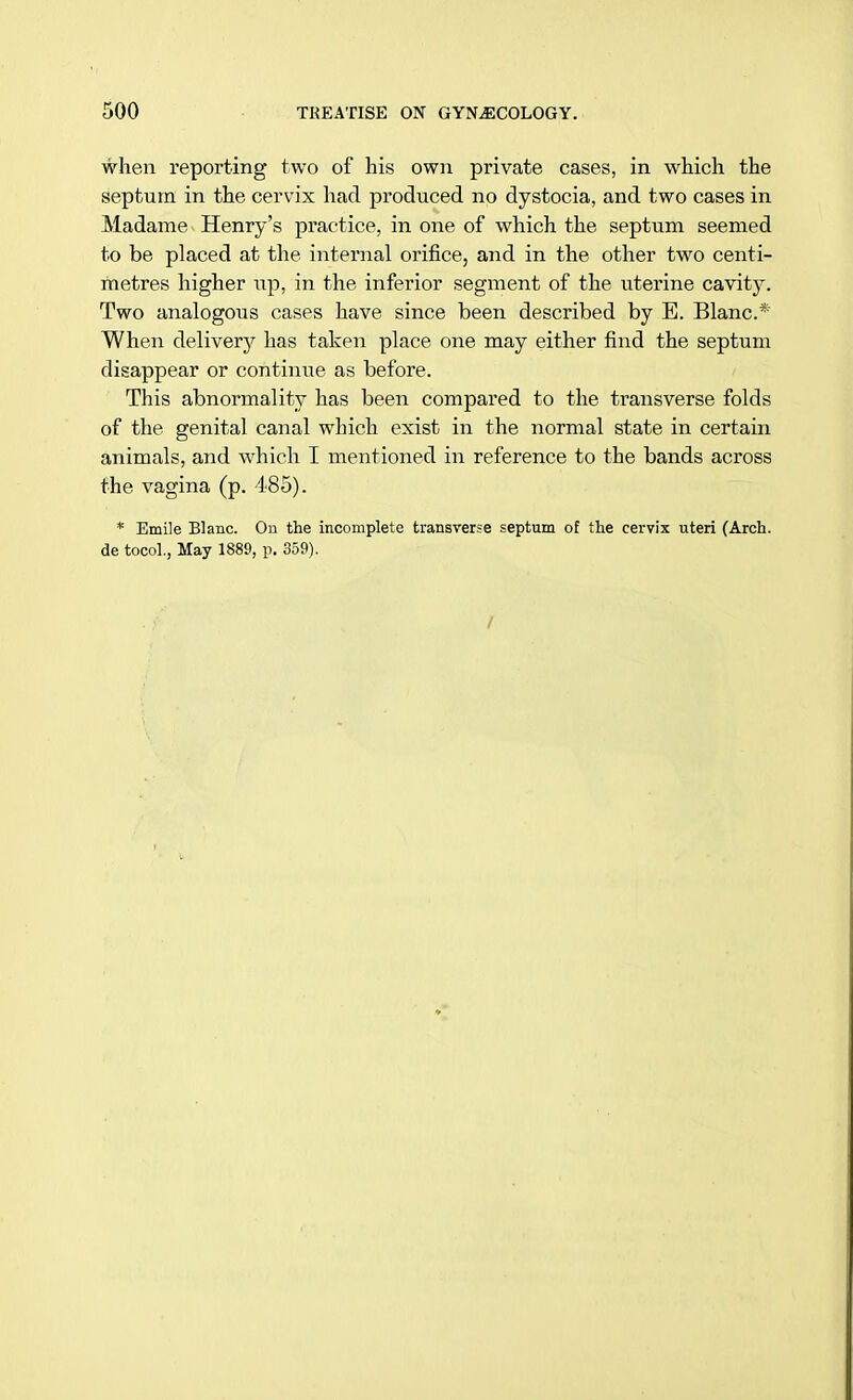 when reporting two of his own private cases, in which the septum in the cervix had produced no dystocia, and two cases in Madame Henry's practice, in one of which the septum seemed to be placed at the internal orifice, and in the other two centi- metres higher tip, in the inferior segment of the uterine cavity. Two analogous cases have since been described by E. Blanc* When delivery has taken place one may either find the septum disappear or continue as before. This abnormality has been compared to the transverse folds of the genital canal which exist in the normal state in certain animals, and which I mentioned in reference to the bands across the vagina (p. 485). * Emile Blanc. On the incomplete transverse septum of the cervix uteri (Arch, de tocol., May 1889, p. 359).