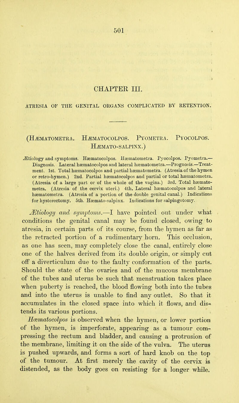 i CHAPTER III. ATRESIA OF THE GENITAL ORGANS COMPLICATED BY RETENTION. (h.ematometra. h^matocolpos. pyometra. pyocolpos. ELemato-salpinx.) etiology and symptoms. Hsematocolpos. Haematometra. Pyocolpos. Pyometra.— Diagnosis. Lateral hsematocolpos and lateral hcematometra.—Prognosis.—Treat- ment. 1st. Total hasmatocolpos and partial haamatometra. (Atresia of the hymen or retro-hymen.) 2nd. Partial hsematocolpos and partial or total hsematometra. (Atresia of a large part or of the whole of the vagina.) 3rd. Total hsemato- metra. (Atresia of the cervix uteri.) 4th. Lateral haematocolpos and lateral hsematometra. (Atresia of a portion of the double genital canal.) Indications for hysterectomy. 5th. Haamato-salpinx. Indications for salpingotomy. JEtiology and symptoms.—I have pointed out under what conditions the genital canal may be found closed, owing to atresia, in certain parts of its course, from the hymen as far as the retracted portion of a rudimentary horn. This occlusion, as one has seen, may complete!j close the canal, entirely close one of the halves derived from its double origin, or simply cut off a diverticulum due to the faulty conformation of the parts. Should the state of the ovaries and of the mucous membrane of the tubes and uterus be such that menstruation takes place when puberty is reached, the blood flowing both into the tubes and into the uterus is unable to find any outlet. So that it accumulates in the closed space into which it flows, and dis-i- tends its various portions. Hcematocolpos is observed when the hymen, or lower portion of the hymen, is imperforate, appearing as a tumour com- pressing the rectum and bladder, and causing a protrusion of the membrane, limiting it on the side of the vulva. The uterus is pushed upwards, and forms a sort of hard knob on the top of the tumour. At first merely the cavity of the cervix is distended, as the body goes on resisting for a longer while.