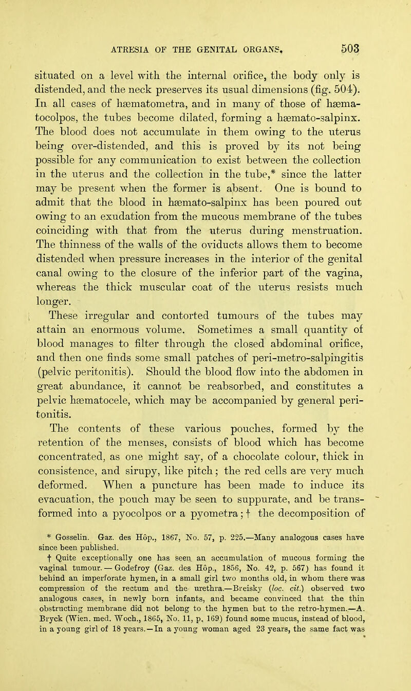situated on a level with the internal orifice, the body only is distended, and the neck preserves its usual dimensions (fig. 504). In all cases of haamatometra, and in many of those of hsema- tocolpos, the tubes become dilated, forming a hasmato-salpinx. The blood does not accumulate in them owing to the uterus being over-distended, and this is proved by its not being possible for any communication to exist between the collection in the uterus and the collection in the tube,* since the latter may be present when the former is absent. One is bound to admit that the blood in haemato-salpinx has been poured out owing to an exudation from the mucous membrane of the tubes coinciding with that from the uterus during menstruation. The thinness of the walls of the oviducts allows them to become distended when pressure increases in the interior of the genital canal owing to the closure of the inferior part of the vagina, whereas the thick muscular coat of the uterus resists much longer. These irregular and contorted tumours of the tubes may attain an enormous volume. Sometimes a small quantity of blood manages to filter through the closed abdominal orifice, and then one finds some small patches of peri-metro-salpingitis (pelvic peritonitis). Should the blood flow into the abdomen in great abundance, it cannot be reabsorbed, and constitutes a pelvic hsematocele, which may be accompanied by general peri- tonitis. The contents of these various pouches, formed by the retention of the menses, consists of blood which has become concentrated, as one might say, of a chocolate colour, thick in consistence, and sirupy, like pitch; the red cells are very much deformed. When a puncture has been made to induce its evacuation, the pouch may be seen to suppurate, and be trans- formed into a pyocolpos or a pyometra; t the decomposition of * Gosselin. Gaz. des Hop., 1867, No. 57, p. 225.—Many analogous cases have since been published. f Quite exceptionally one has seen an accumulation of mucous forming the vaginal tumour. — Godefroy (Gaz. des Hop., 1856, No. 42, p. 567) has found it behind an imperforate hymen, in a small girl two months old, in whom there was compression of the rectum and the urethra.—Breisky (loc. cit.) observed two analogous cases, in newly born infants, and became convinced that the thin obstructing membrane did not belong to the hymen but to the retro-hymen.—A. Bryck (Wien. med. Woch., 1865, No. 11, p. 169) found some mucus, instead of blood, in a young girl of 18 years. —In a young woman aged 23 years, the same fact was