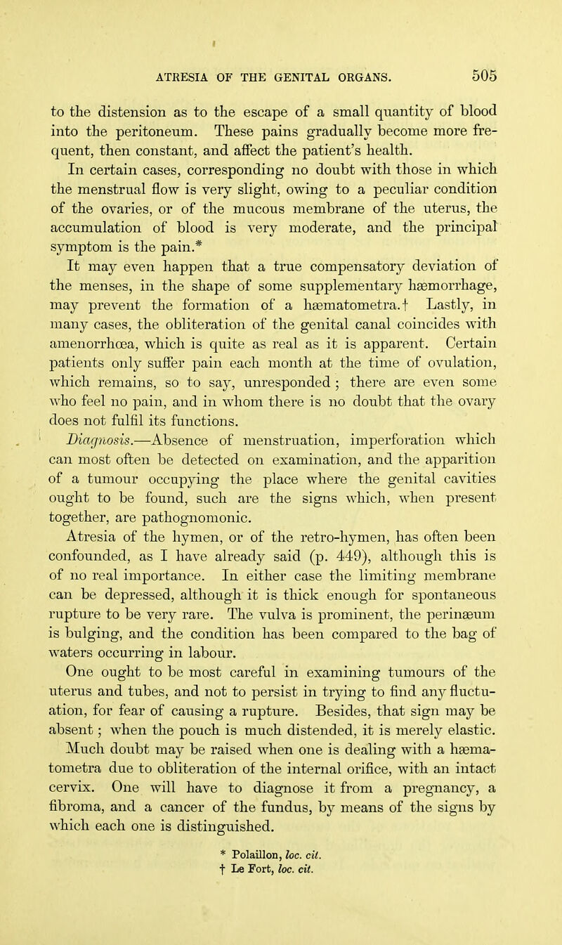 I ATRESIA OF THE GENITAL ORGANS. 505 to the distension as to the escape of a small quantity of blood into the peritoneum. These pains gradually become more fre- quent, then constant, and affect the patient's health. In certain cases, corresponding no doubt with those in which the menstrual flow is very slight, owing to a peculiar condition of the ovaries, or of the mucous membrane of the uterus, the accumulation of blood is very moderate, and the principal symptom is the pain.* It may even happen that a true compensatory deviation of the menses, in the shape of some supplementary haemorrhage, may prevent the formation of a hasmatometra. f Lastly, in many cases, the obliteration of the genital canal coincides with amenorrhcea, which is quite as real as it is apparent. Certain patients only suffer pain each month at the time of ovulation, which remains, so to say, unresponded ; there are even some who feel no pain, and in whom there is no doubt that the ovary does not fulfil its functions. Diagnosis.—Absence of menstruation, imperforation which can most often be detected on examination, and the apparition of a tumour occupying the place where the genital cavities ought to be found, such are the signs which, when present together, are pathognomonic. Atresia of the hymen, or of the retro-hymen, has often been confounded, as I have already said (p. 449), although this is of no real importance. In either case the limiting membrane can be depressed, although it is thick enough for spontaneous rupture to be very rare. The vulva is prominent, the perinaeum is bulging, and the condition has been compared to the bag of waters occurring in labour. One ought to be most careful in examining tumours of the uterus and tubes, and not to persist in trying to find any fluctu- ation, for fear of causing a rupture. Besides, that sign may be absent; when the pouch is much distended, it is merely elastic. Much doubt may be raised when one is dealing with a haama- tometra due to obliteration of the internal orifice, with an intact cervix. One will have to diagnose it from a pregnancy, a fibroma, and a cancer of the fundus, by means of the signs by which each one is distinguished. * Polaillon, loc. cil. f Le Fort, loc. ext.