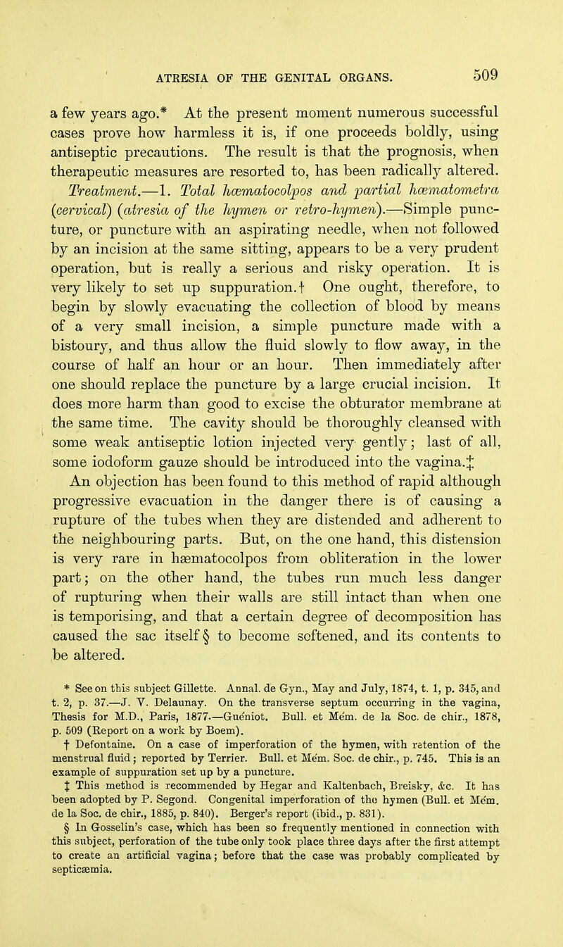 a few years ago.* At the present moment numerous successful cases prove how harmless it is, if one proceeds boldly, using antiseptic precautions. The result is that the prognosis, when therapeutic measures are resorted to, has been radically altered. Treatment.—1. Total hcematocolpos and partial hoematometra (cervical) (atresia of the hymen or retro-hymen).—Simple punc- ture, or puncture with an aspirating needle, when not followed by an incision at the same sitting, appears to be a very prudent operation, but is really a serious and risky operation. It is very likely to set up suppuration.! One ought, therefore, to begin by slowly evacuating the collection of blood by means of a very small incision, a simple puncture made with a bistoury, and thus allow the fluid slowly to flow away, in the course of half an hour or an hour. Then immediately after one should replace the puncture by a large crucial incision. It does more harm than good to excise the obturator membrane at the same time. The cavity should be thoroughly cleansed with some weak antiseptic lotion injected very gently; last of all, some iodoform gauze should be introduced into the vagina.J An objection has been found to this method of rapid although progressive evacuation in the danger there is of causing a rupture of the tubes when they are distended and adherent to the neighbouring parts. But, on the one hand, this distension is very rare in haematocolpos from obliteration in the lower part; on the other hand, the tubes run much less danger of rupturing when their walls are still intact than when one is temporising, and that a certain degree of decomposition has eaused the sac itself § to become softened, and its contents to be altered. * See on this subject Gillette. Annal. de Gyn., May and July, 1874, t. 1, p. 345, and t. 2, p. 37.—J. V. Delaunay. On the transverse septum occurring in the vagina, Thesis for M.D., Paris, 1877.—Gue'niot. Bull, et Mem. de la Soc. de chir., 1878, p. 509 (Report on a work by Boem). t Defontaine. On a case of imperforation of the hymen, with retention of the menstrual fluid ; reported by Terrier. Bull, et Me'm. Soc. de chir., p. 745. This is an example of suppuration set up by a puncture. J This method is recommended by Hegar and Kaltenbach, Breisky, &c. It has been adopted by P. Segond. Congenital imperforation of the hymen (Bull, et Me'm. de la Soc. de chir., 1885, p. 840). Berger's report (ibid., p. 831). § In Gosselin's case, which has been so frequently mentioned in connection with this subject, perforation of the tube only took place three days after the first attempt to create an artificial vagina; before that the case was probably complicated by septicaemia.