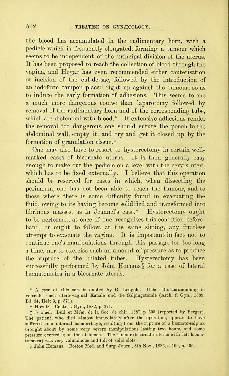 the blood has accumulated in the rudimentary horn, with a pedicle which is frequently elongated, forming a tumour which seems to be independent of the principal division of the uterus. It has been proposed to reach the collection of blood through the vagina, and Hegar has even recommended either cauterisation or incision of the cul-de-sac, followed by the introduction of an iodoform tampon placed right up against the tumour, so as to induce the early formation of adhesions. This seems to me a much more dangerous course than laparotomy followed by removal of the rudimentary horn and of the corresponding tube, which are distended with blood.* If extensive adhesions render the removal too dangerous, one should suture the pouch to the abdominal wall, empty it, and try and get it closed up by the formation of granulation tissue.! One may also have to resort to hysterectomy in certain well- marked cases of bicornate uterus. It is then generally easy enough to make out the pedicle on a level with the cervix uteri, which has to be fixed externally. I believe that this operation should be reserved for cases in which, when dissecting the perinaeum, one has not been able to reach the tumour, and to those where there is some difficulty found in evacuating the fluid, owing to its having become solidified and transformed into fibrinous masses, as in Jeannel's case.J Hysterectomy ought to be performed at once if one recognises this condition before- hand, or ought to follow, at the same sitting, any fruitless attempt to evacuate the vagina. It is important in fact not to continue one's manipulations through this passage for too long a time, nor to exercise such an amount of pressure as to produce the rupture of the dilated tubes. Hysterectomy has been successfully performed by John Homans§ for a case of lateral haematometra in a bicornate uterus. * A case of this sort is quoted by G. Leopold. TJeber Blutansatnmlung in verschlossenen utero-vaginal Kanale und die Salpingotomie (Arch. f. Gyn., 1889, Bd. 34, Heft 3, p. 371). t Howitz. Centr. f. Gyn., 1882, p. 271. X Jeannel. Bull, et Mem. de la Soc. de chir., 1887, p. 505 (reported by Berger). The patient, who died almost immediately after the operation, appears to have suffered from internal hfemorrhage, resulting from the rupture of a hasmato-salpinx brought about by some very severe manipulations lasting two hour?, and some pressure exerted upon the abdomen. The tumour (bicornate uterus with left hrema- tometra) was very voluminous and full of solid clots. § John Homans. Boston Med. and Surg. Journ., 8th Nov., 1SSC, t. 109, p. 436.