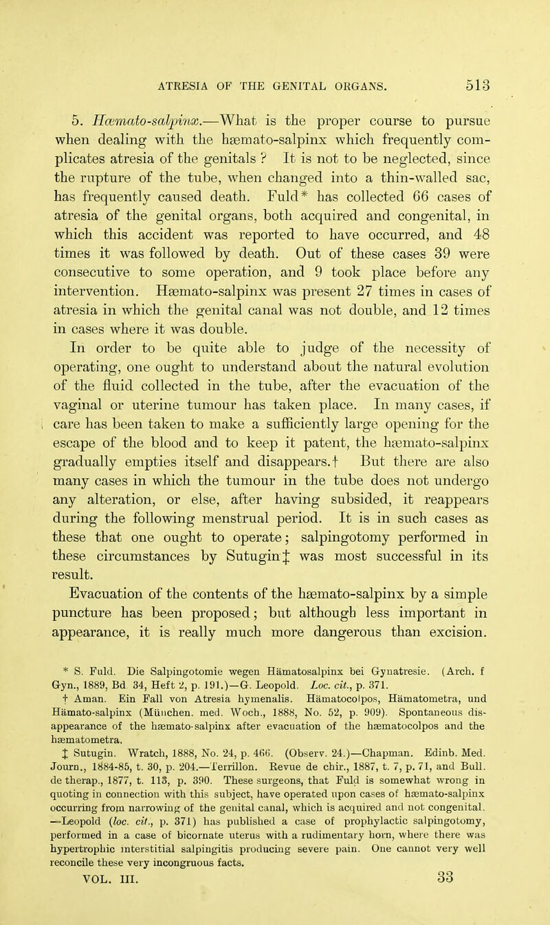 5. Ilaimato-salpiyix.—What is the proper course to pursue; when dealing with the hsemato-salpinx which frequently com- plicates atresia of the genitals ? It is not to be neglected, since the rupture of the tube, when changed into a thin-walled sac, has frequently caused death. Fuld* has collected 66 cases of atresia of the genital organs, both acquired and congenital, in which this accident was reported to have occurred, and 48 times it was followed by death. Out of these cases 39 were consecutive to some operation, and 9 took place before any intervention. Hsemato-salpinx was present 27 times in cases of atresia in which the genital canal was not double, and 12 times in cases where it was double. In order to be quite able to judge of the necessity of operating, one ought to understand about the natural evolution of the fluid collected in the tube, after the evacuation of the vaginal or uterine tumour has taken place. In many cases, if care has been taken to make a sufficiently large opening for the escape of the blood and to keep it patent, the ha^mato-salpinx gradually empties itself and disappears, t But there are also many cases in which the tumour in the tube does not undergo any alteration, or else, after having subsided, it reappears during the following menstrual period. It is in such cases as these that one ought to operate; salpingotomy performed in these circumstances by SutuginJ was most successful in its result. Evacuation of the contents of the haemato-salpinx by a simple puncture has been proposed; but although less important in appearance, it is really much more dangerous than excision. * S. Fuld. Die Salpingotomie wegen Hematosalpinx bei Gynatresie. (Arch, f Gyn., 1889, Bd 34, Heft 2, p. 191.)—G. Leopold. Loc. cit, p. 371. t Aman. Ein Fall von Atresia hymenalis. Hamatocolpos, Hamatometra, und Hamato-salpinx (Miinchen. med. Woch., 1888, No. 52, p. 909). Spontaneous dis- appearance of the hasmato- salpinx after evacuation of the haematocolpos and the haematometra. % Sutugin. Wratch, 1888, No. 24, p. 4fi(i. (Observ. 24.)—Chapman. Edinb. Med. Journ., 1884-85, t. 30, p. 204—i'errillon. Revue de chir., 1887, t. 7, p. 71, and Bull, de therap., 1877, t. 113, p. 390. These surgeons, that Fuld is somewhat wrong in quoting in connection with this subject, have operated upon cases of hasmato-salpinx occurring from narrowing of the genital canal, which is acquired and not congenital. —Leopold (loc. cit., p. 371) has published a case of prophylactic salpingotomy, performed in a case of bicornate uterus with a rudimentary horn, where there was hypertrophic interstitial salpingitis producing severe pain. One cannot very well reconcile these very incongruous facts. vol. in. 33