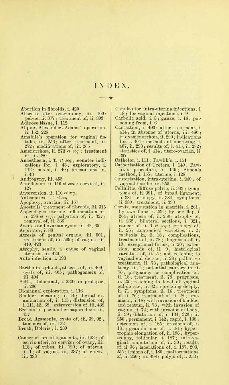 INDEX. Abortion in fibroids, i. 420 Abscess after ovariotomy, iii. 100; pelvic, ii. 377 ; treatment of, ii. 393 Adipose tissue, i. 112 Alquie - Alexander - Adams' operation, ii. 152, 228 Amabile's operation for vaginal fis- tulas, iii. 256; after treatment, iii. 272 ; modifications of, iii. 265 Amenorrhoea, ii. 272 et seq.; treatment of, iii. 280 Anaesthesia, i. 35 et seq.; counter indi- cations for, i. 43; exploratory, i. 112 ; mixed, i. 40; precautions in, i. 43 Androgyny, iii. 455 Anteflexion, ii. 116 et seq.; cervical, ii. 127 Anteversion, ii. 110 et seq. Antiseptics, i. 1 et seq. Apoplexy, ovarian, iii. 157 Apostolis' treatment of fibroids, iii. 315 Appendages, uterine, inflammation of, ii. 296 et seq.; palpation of, ii. 327 ; removal of, ii. 336 Ascites and ovarian cysts, iii. 42, 65 Aspirator, i. 88 Atresia of genital organs, iii. 501; treatment of, iii. 509 ; of vagina, iii. 419, 423 Atrophy, senile, a cause of vaginal stenosis, iii. 420 Auto-infection, i. 198 Bartholin's glands, abscess of, iii. 409 ; cysts of, iii. 405; pathogenesis of, iii. 404 Belts, abdominal, i. 230; in prolapse, ii. 206 Bi-manual exploration, i. 116 Bladder, cleaning, i. 14; digital ex- amination of, i. 115; distension of, i. Ill, iii. 68 ; extroversion of, iii. 438 Breasts in pseudo-hermaphrodism, iii. 457 Broad ligaments, cysts of, iii. 39, 92 ; tumours of, iii. 122 Brush, D61eris', i. 239 Cancer of broad ligaments, iii. 123; of cervix uteri, see cervix ; of ovary, iii. 118 ; of tubes, iii. 120; of uterus, ii. 1; of vagina, iii. 237; of vulva, Canulas for intra-nterine injections, i. 18 ; for vaginal injections, i. 9 Carbolic acid, i. 3; gauze, i. 16 ; poi- soning from, i. 6 Castration, i. 403; after treatment, i. 414; in absence of uterus, iii. 480 ; in dysmenorrhoea, ii. 290 ; indications for, i. 404 ; methods of operating, i. 407, ii. 293 ; results of, i. 415, ii. 282; statistics of, i. 414 ; utero-ovarian, ii 367 Catheter, i. Ill; Pawlik's, i. 151 Catherisation of Ureters, i. 149 ; Paw- lik's procedure, i. 149; Simon's method, i. 155 ; uterine, i. 128 Cauterisation, intra-uterine, i. 240; of vaginal fistulas, iii. 255 Cellulitis, diffuse pelvic, ii. 383 ; symp- toms of, ii. 391 ; of broad ligament, ii. 381 ; etiology, ii. 384 ; symptoms, ii. 389 ; treatment, ii. 393 Cervix, amputation in metritis, i. 261 ; by two flaps, i. 262 ; by one flap, i. 264 ; atresia of, ii. 250 ; atrophy of, ii. 262; bilateral sections, i. 321 ; cancer of, ii. 1 et seq.; astiology of, ii. 26; anatomical varieties, ii. 2; cachexia in, ii. 18; complications, treatment of, ii. 78 ; diagnosis of, ii. 19 ; exceptional forms, ii. 20 ; exten- sion, mode of, ii. 9; histological varieties of, ii. 5 ; not reaching to vaginal cul de sac, ii. 28; palliative treatment, ii. 73; pathological ana- tomy, ii. 1 ; potential cautery in, ii. 76; pregnancy as complication of, ii. 18; treatment, ii. 78; prognosis, ii. 25 ; reaching to level of vaginal cul de sac, ii. 32 ; spreading deeply, ii. 71 ; symptoms, ii. 16 ; treatment of, ii. 76; treatment of, ii. 28 ; urae- mia in, ii. 18; with invasion of bladder and rectum, ii. 73 ; with invasion of vagina, ii. 72; with invasion of body, ii. 39; dilatation of, i 134, 320 ; ii. 256 ; permanent, i. 142 ; rapid, i. 138 ; ectropion of, i. 185 ; erosions of, i. 181 ; granulations of, i. 181 ; hyper- trophic elongation of, ii. 196 ; hyper- trophy, follicular, i. 187; infrava- ginal, amputation of, ii. 30; results of, ii. 36; lacerations of, i. 187, 203, 255 ; lesions of, i. 180 ; malformations