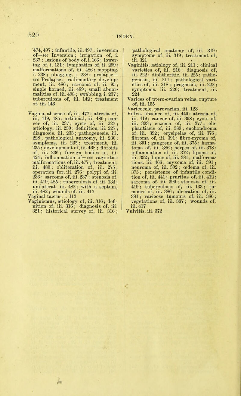 474,497 ; infantile, iii. 497 ; inversion of—see Inversion ; irrigation of, i. 237 ; lesions of body of, i. 166 ; lower- ing of, i. 131; lymphatics of, ii. 299 ; malformations of, iii. 486 ; mopping, i. 238; plugging, i. 238; prolapse— see Prolapse ; rudimentary develop- ment, iii. 486; sarcoma of, ii. 95 ; single horned, iii. 489 ; small abnor- malities of, iii. 498 ; swabbing, i. 237 ; tuberculosis of, iii. 142; treatment of, iii. 146 Vagina, absence of, iii. 477 ; atresia of, iii, 419, 485 ; artificial, iii. 480 ; can- cer of, iii. 237; cysts of, iii. 227; astiology, iii. 230; definition, iii. 227 ; diagnosis, iii. 233 ; pathogenesis, iii. 228 ; pathological anatomy, iii. 230 ; symptoms, iii. 232; treatment, iii. 235 ; development of, iii. 468 ; fibroids of, iii. 236; foreign bodies in, iii. 424; inflammation of—see vaginitis; malformations of, iii. 477 ; treatment, iii. 480; obliteration of, iii. 275; operation for, iii. 276 ; polypi of, iii. 236 ; sarcoma of, iii. 237 ; stenosis of, iii. 419, 485 ; tuberculosis of, iii. 134; unilateral, iii. 482; with a septum, iii. 482 ; wounds of, iii. 417 Vaginal tactus, i. 113 Vaginismus, setiology of, iii. 316; defi- nition of, iii. 316; diagnosis of, iii. 321; historical survey of, iii. 316 ; pathological anatomy of, iii. 319; symptoms of, iii. 319 ; treatment of, iii. 321 Vaginitis, aetiology of, iii. 211 ; clinical varieties of, iii. 216; diagnosis of, iii. 222; diphtheritic, iii. 225; patho- genesis, iii. 211; pathological vari- eties of, iii. 218 ; prognosis, iii. 222 ; symptoms, iii. 220; treatment, iii. 224 Varices of utero-ovarian veins, rupture of, iii. 155 Varicocele, parovarian, iii. 123 Vulva, absence of, iii. 440; atresia of, iii. 419; cancer of, iii. 398; cysts of, iii. 393; eczema of, iii. 377; ele- phantiasis of, iii. 389 ; enchondroma of, iii. 392; erysipelas of, iii. 376 ; fibroma of, iii. 391; fibro-myoma of, iii. 391; gangrene of, iii. 375 ; hema- toma of, iii. 386 ; herpes of, iii. 378 ; inflammation of, iii. 372 ; lipoma of, iii. 392 ; lupus of, iii. 381; malforma- tions, iii. 466 ; myxoma of, iii. 391 ; neuroma of, iii. 392; oedema of, iii. 375; persistence of infantile condi- tion of, iii. 441; pruritus of, iii. 412 ; sarcoma of, iii. 399 ; stenosis of, iii. 419; tuberculosis of, iii. 133; tu- mours of, iii. 386; ulceration of, iii. 381; varicose tumours of, iii. 386; vegetations of, iii. 387; wounds of, iii. 417 Vulvitis, iii. 372