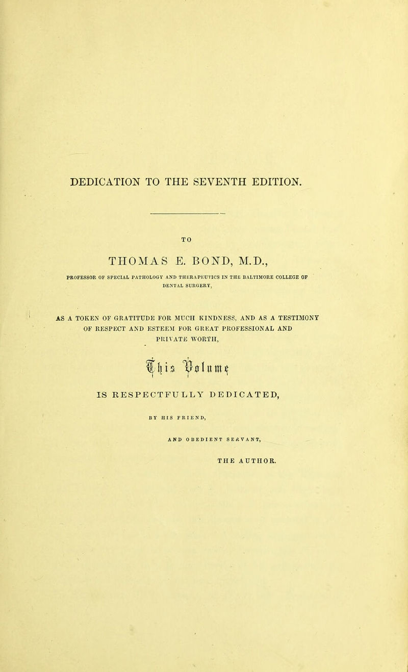 DEDICATION TO THE SEVENTH EDITION. TO THOMAS E. BOND, M.D., PROFESSOR OF SPECIAL PATHOLOGY AND THERAPEUTICS IN THE BALTIMORE COLLEGE OF DENTAL SURGERY, AS A TOKEN OF GRATITUDE FOR MUCH KINDNESS. AND AS A TESTIMONY OF RESPECT AND ESTEEM FOR GREAT PROFESSIONAL AND PRIVATE WORTH, IS RESPECTFULLY DEDICATED, BY HIS FRIEND, AND OBEDIENT SEAVANT, THE AUTHOR.