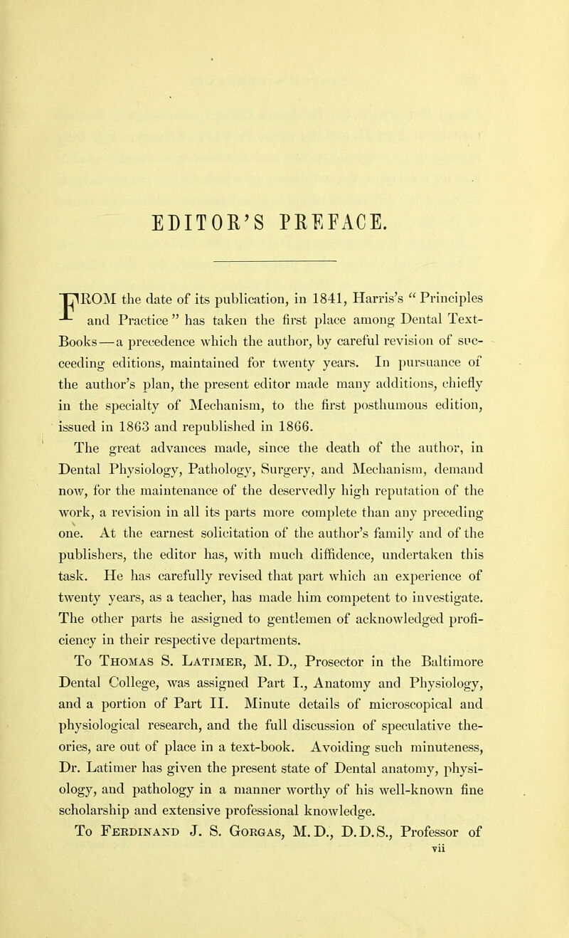 EDITOR'S PREFACE. T71ROM the date of its publication, in 1841, Harris's  Principles and Practice  has taken the first place among Dental Text- Books—a precedence which the author, by careful revision of suc- ceeding editions, maintained for twenty years. In pursuance of the author's plan, the present editor made many additions, chiefly in the specialty of Mechanism, to the first posthumous edition, issued in 1863 and republished in 1866. The great advances made, since the death of the author, in Dental Physiology, Pathology, Surgery, and Mechanism, demand now, for the maintenance of the deservedly high reputation of the work, a revision in all its parts more complete than any preceding one. At the earnest solicitation of the author's family and of the publishers, the editor has, with much diffidence, undertaken this task. He has carefully revised that part which an experience of twenty years, as a teacher, has made him competent to investigate. The other parts he assigned to gentlemen of acknowledged profi- ciency in their respective departments. To Thomas S. Latimer, M. D., Prosector in the Baltimore Dental College, was assigned Part I., Anatomy and Physiology, and a portion of Part II. Minute details of microscopical and physiological research, and the full discussion of speculative the- ories, are out of place in a text-book. Avoiding such minuteness, Dr. Latimer has given the present state of Dental anatomy, physi- ology, and pathology in a manner worthy of his well-known fine scholarship and extensive professional knowledge. To Ferdinand J. S. Gorgas, M.D., D.D.S., Professor of