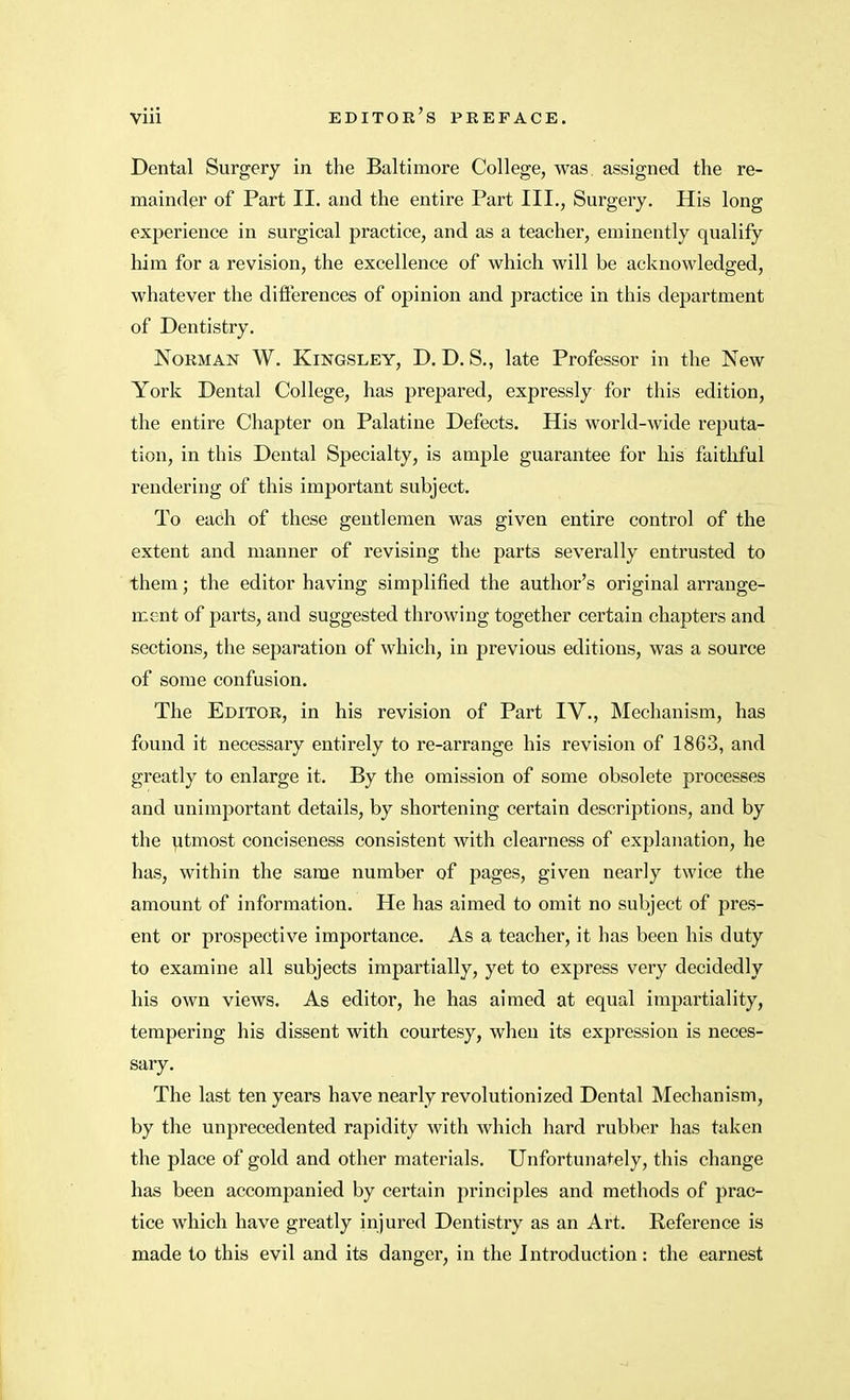 Dental Surgery in the Baltimore College, was. assigned the re- mainder of Part II. and the entire Part III., Surgery. His long experience in surgical practice, and as a teacher, eminently qualify him for a revision, the excellence of which will be acknowledged, whatever the differences of opinion and practice in this department of Dentistry. Norman W. Kingsley, D. D. S., late Professor in the New York Dental College, has prepared, expressly for this edition, the entire Chapter on Palatine Defects. His world-wide reputa- tion, in this Dental Specialty, is ample guarantee for his faithful rendering of this important subject. To each of these gentlemen was given entire control of the extent and manner of revising the parts severally entrusted to them; the editor having simplified the author's original arrange- ment of parts, and suggested throwing together certain chapters and sections, the separation of which, in previous editions, was a source of some confusion. The Editor, in his revision of Part IV., Mechanism, has found it necessary entirely to re-arrange his revision of 1863, and greatly to enlarge it. By the omission of some obsolete processes and unimportant details, by shortening certain descriptions, and by the utmost conciseness consistent with clearness of explanation, he has, within the same number of pages, given nearly twice the amount of information. He has aimed to omit no subject of pres- ent or prospective importance. As a teacher, it has been his duty to examine all subjects impartially, yet to express very decidedly his own views. As editor, he has aimed at equal impartiality, tempering his dissent with courtesy, when its expression is neces- sary. The last ten years have nearly revolutionized Dental Mechanism, by the unprecedented rapidity with which hard rubber has taken the place of gold and other materials. Unfortunately, this change has been accompanied by certain principles and methods of prac- tice which have greatly injured Dentistry as an Art. Reference is made to this evil and its danger, in the Introduction: the earnest