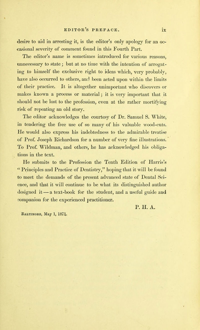 desire to aid in arresting it, is the editor's only apology for an oc- casional severity of comment found in this Fourth Part. The editor's name is sometimes introduced for various reasons, unnecessary to state; but at no time with the intention of arrogat- ing to himself the exclusive right to ideas which, very probably, have also occurred to others, and been acted upon within the limits of their practice. It is altogether unimportant who discovers or makes known a process or material; it is very important that it should not be lost to the profession, even at the rather mortifying risk of repeating an old story. The editor acknowledges the courtesy of Dr. Samuel S. White, in tendering the free use of so many of his valuable wood-cuts. He would also express his indebtedness to the admirable treatise of Prof. Joseph Richardson for a number of very fine illustrations. To Prof. Wildman, and others, he has acknowledged his obliga- tions in the text. He submits to the Profession the Tenth Edition of Harris's  Principles and Practice of Dentistry, hoping that it will be found to meet the demands of the present advanced state of Dental Sci- ence, and that it will continue to be what its distinguished author designed it — a text-book for the student, and a useful guide and companion for the experienced practitioner. P. H. A. Baltimoee, May 1, 1871.