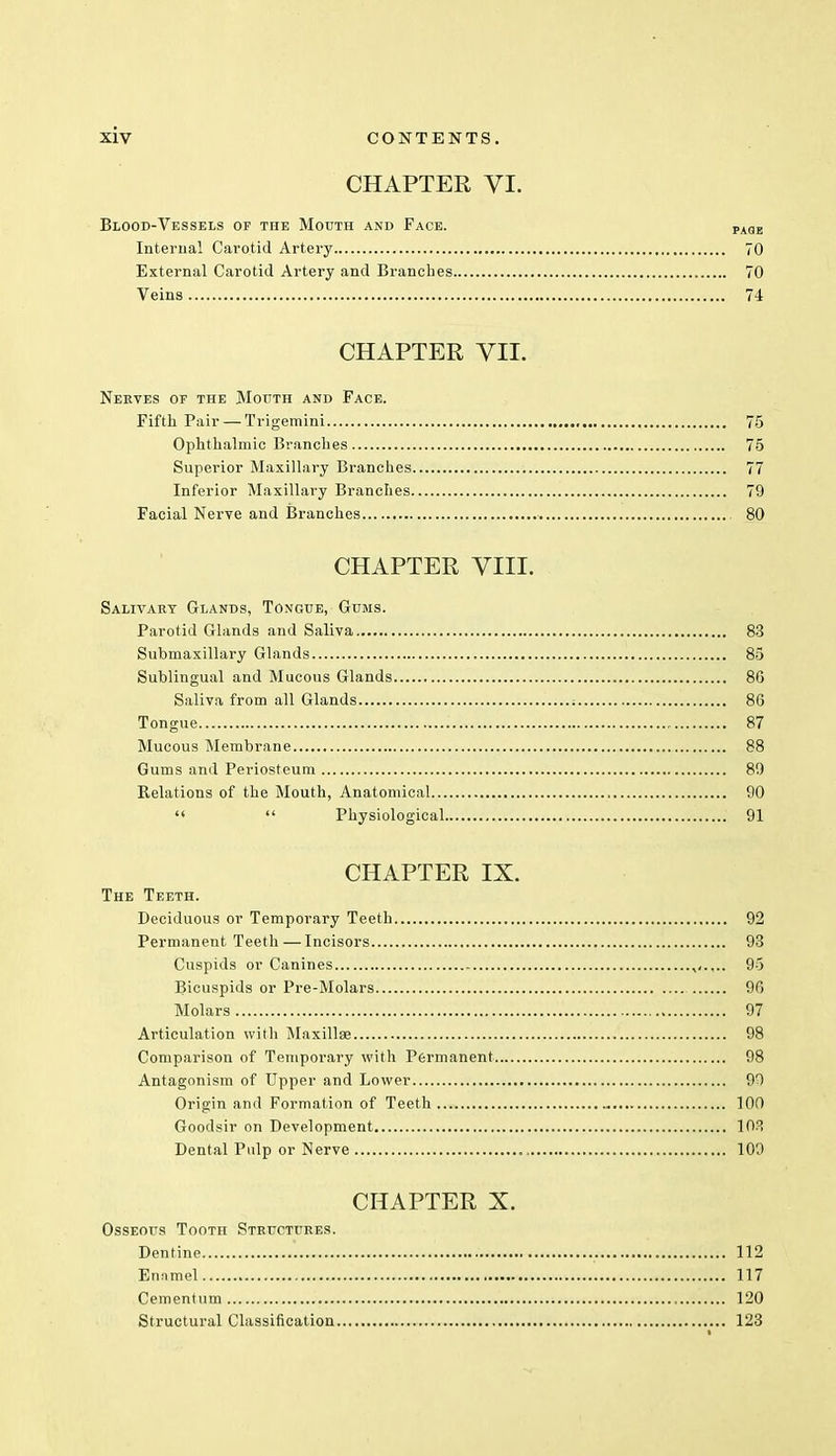 CHAPTER VI. Blood-Vessels of the Mouth and Face. PAaE Internal Carotid Artery 70 External Carotid Artery and Branches 70 Veins 74 CHAPTER VII. Nerves of the Mouth and Face. Fifth Pair — Trigemini 75 Ophthalmic Branches 75 Superior Maxillary Branches 77 Inferior Maxillary Branches 79 Facial Nerve and Branches 80 CHAPTER VIII. Salivary Glands, Tongue, Gums. Parotid Glands and Saliva 83 Submaxillary Glands 85 Sublingual and Mucous Glands 8G Saliva from all Glands : 86 Tongue 87 Mucous Membrane 88 Gums and Periosteum 89 Relations of the Mouth, Anatomical 90   Physiological 91 CHAPTER IX. The Teeth. Deciduous or Temporary Teeth 92 Permanent Teeth — Incisors 93 Cuspids or Canines 95 Bicuspids or Pre-Molars 96 Molars 97 Articulation with Maxillae 98 Comparison of Temporary with Permanent 98 Antagonism of Upper and Lower 90 Origin and Formation of Teeth 100 Goodsir on Development 103 Dental Pidp or Nerve , 109 CHAPTER X. Osseous Tooth Structures. Dentine 112 Emimel 117 Cementum 120 Structural Classification 123