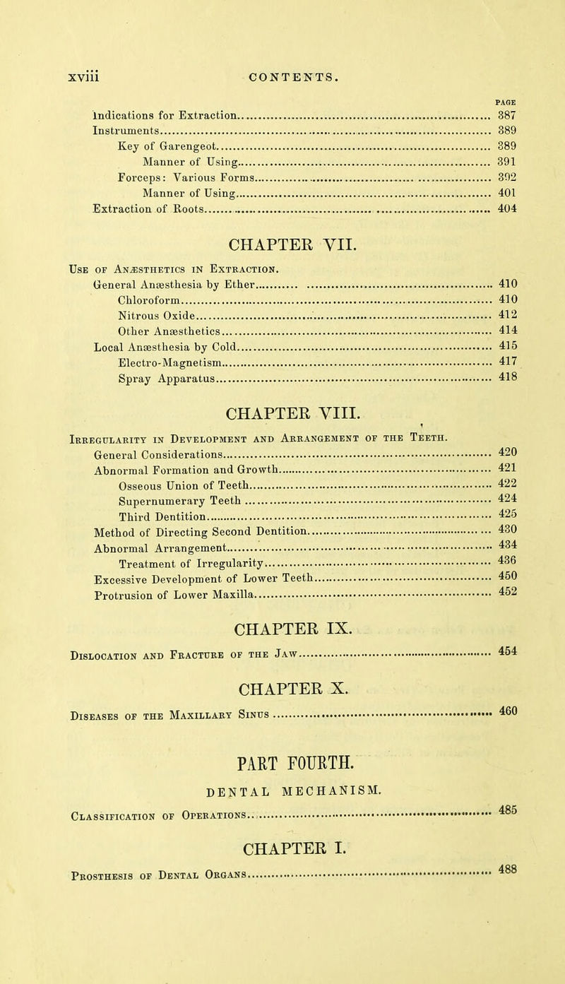 PAGE indications for Extraction 387 Instruments 389 Key of Garengeot 389 Manner of Using 391 Forceps: Various Forms 392 Manner of Using 401 Extraction of Roots 404 CHAPTER VII. Use of Anesthetics in Extraction. General Anaesthesia by Ether 410 Chloroform 410 Nitrous Oxide 412 Other Anaesthetics 414 Local Anaesthesia by Cold 415 Electro-Magnetism 417 Spray Apparatus 418 CHAPTER VIII. * Irregularity in Development and Arrangement or the Teeth. General Considerations 420 Abnormal Formation and Growth 421 Osseous Union of Teeth 422 Supernumerary Teeth 424 Third Dentition 425 Method of Directing Second Dentition 430 Abnormal Arrangement 434 Treatment of Irregularity 436 Excessive Development of Lower Teeth 450 Protrusion of Lower Maxilla 452 CHAPTER IX. Dislocation and Fracture of the Jaw 454 CHAPTER X. Diseases of the Maxillary Sinus 460 PART FOURTH. DENTAL MECHANISM. Classification of Operations..: 485 CHAPTER I. 488 Prosthesis of Dental Organs