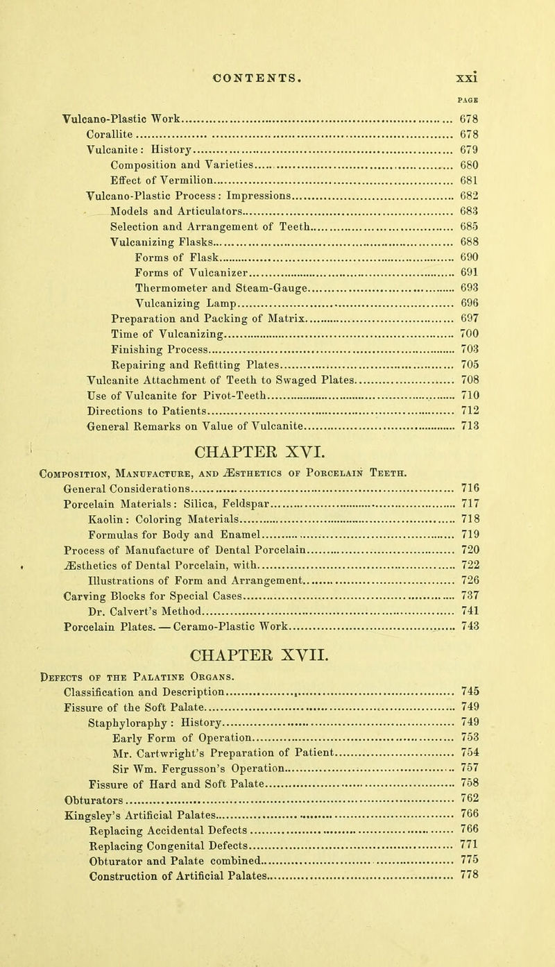 PAGE Vulcano-Plastic Work 678 Corallite 678 Vulcanite: History 679 Composition and Varieties , 680 Effect of Vermilion 681 Vulcano-Plastic Process: Impressions 682 Models and Articulators 683 Selection and Arrangement of Teeth 685 Vulcanizing Flasks 688 Forms of Flask 690 Forms of Vulcanizer 691 Thermometer and Steam-Gauge 693 Vulcanizing Lamp 696 Preparation and Packing of Matrix 697 Time of Vulcanizing 700 Finishing Process 703 Repairing and Refitting Plates 705 Vulcanite Attachment of Teeth to Swaged Plates 708 Use of Vulcanite for Pivot-Teeth 710 Directions to Patients 712 General Remarks on Value of Vulcanite 713 CHAPTER XVI. Composition, Manufacture, and ^Esthetics of Porcelain Teeth. General Considerations 716 Porcelain Materials: Silica, Feldspar 717 Kaolin: Coloring Materials 718 Formulas for Body and Enamel 719 Process of Manufacture of Dental Porcelain 720 ^Esthetics of Dental Porcelain, with 722 Illustrations of Form and Arrangement 726 Carving Blocks for Special Cases 737 Dr. Calvert's Method 741 Porcelain Plates. — Ceramo-Plastic Work 743 CHAPTER XVII. Defects of the Palatine Organs. Classification and Description , 745 Fissure of the Soft Palate 749 Staphyloraphy : History 749 Early Form of Operation 753 Mr. Cartwright's Preparation of Patient 754 Sir Wm. Fergusson's Operation 757 Fissure of Hard and Soft Palate 758 Obturators 762 Kingsley's Artificial Palates 766 Replacing Accidental Defects 766 Replacing Congenital Defects 771 Obturator and Palate combined 775 Construction of Artificial Palates 778