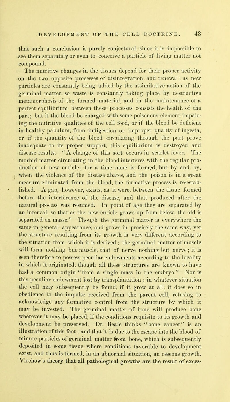 that such a conclusion is purely conjectural, since it is impossible to see them separately or even to conceive a particle of living matter not compound. The nutritive changes in the tissues depend for their proper activity on the two opposite processes of disintegration and renewal; as new particles are constantly being added by the assimilative action of the germinal matter, so waste is constantly taking jilace by destructive metamorphosis of the formed material, and in the maintenance of a perfect equilibrium between these processes consists the health of the part; but if the blood be charged with some poisonous element impair- ing the nutritive qualities of the cell food, or if the blood be deficient in healthy pabulum, from indigestion or improper quality of ingesta, or if the quantity of the blood circulating through the part prove inadequate to its proper support, this equilibrium is destroyed and disease results.  A change of this sort occurs in scarlet fever. The morbid matter circulating in the blood interferes with the regular pro- duction of new cuticle; for a time none is formed, but by and by, when the violence of the disease abates, and the poison is in a great measure eliminated from the blood, the formative process is re-estab- lished. A gap, however, exists, as it were, between the tissue formed before the interference of the disease, and that produced after the natural process was resumed. In point of age they are separated by an interval, so that as the new cuticle grows up from below, the old is separated en masse. Though the germinal matter is everywhere the same in general appearance, and grows in precisely the same way, yet the structure resulting from its growth is very different according to the situation from which it is derived ; the germinal matter of muscle will form nothing but muscle, that of nerve nothing but nerve; it is seen therefore to possess peculiar endowments according to the locality in which it originated, though all these structures are known to have had a common origin  from a single mass in the embryo. Nor is this peculiar endowment lost by transplantation ; in whatever situation the cell may subsequently be found, if it grow at all, it does so in obedience to the impulse received from the parent cell, refusing to acknowledge any formative control from the structure by which it may be invested. The germinal matter of bone will produce bone wherever it may be placed, if the conditions requisite to its growth and development be preserved. Dr. Beale thinks bone cancer is an illustration of this fact; and that it is due to the escape into the blood of minute particles of germinal matter from bone, which is subsequently deposited in some tissue where conditions favorable to development exist, and thus is formed, in an abnormal situation, an osseous growth. Virchow's theory that all pathological growths are the result of exces-