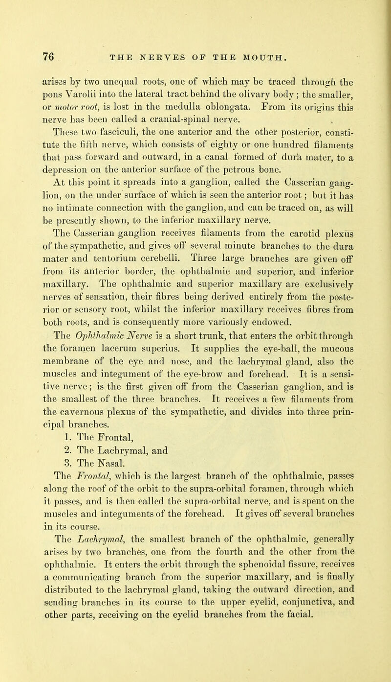 arises by two unequal roots, one of which may be traced through the pons Varolii into the lateral tract behind the olivary body ; the smaller, or motor root, is lost in the medulla oblongata. From its origins this nerve has been called a cranial-spinal nerve. These two fasciculi, the one anterior and the other posterior, consti- tute the fifth nerve, which consists of eighty or one hundred filaments that pass forward and outward, in a canal formed of dura mater, to a depression on the anterior surface of the petrous bone. At this point it spreads into a ganglion, called the Casserian gang- lion, on the under surface of which is seen the anterior root; but it has no intimate connection with the ganglion, and can be traced on, as will be presently shown, to the inferior maxillary nerve. The Casserian ganglion receives filaments from the carotid plexus of the sympathetic, and gives off several minute branches to the dura mater and tentorium cerebelli. Three large branches are given off from its anterior border, the ophthalmic and superior, and inferior maxillary. The ophthalmic and superior maxillary are exclusively nerves of sensation, their fibres being derived entirely from the poste- rior or sensory root, whilst the inferior maxillary receives fibres from both roots, and is consequently more variously endowed. The Ophthalmic Nerve is a short trunk, that enters the orbit through the foramen lacerum superius. It supplies the eye-ball, the mucous membrane of the eye and nose, and the lachrymal gland, also the muscles and integument of the eye-brow and forehead. It is a sensi- tive nerve; is the first given off from the Casserian ganglion, and is the smallest of the three branches. It receives a few filaments from the cavernous plexus of the sympathetic, and divides into three prin- cipal branches. 1. The Frontal, 2. The Lachrymal, and 3. The Nasal. The Frontal, which is the largest branch of the ophthalmic, passes along the roof of the orbit to the supra-orbital foramen, through which it passes, and is then called the supra-orbital nerve, and is spent on the muscles and integuments of the forehead. It gives off several branches in its course. The Lachrymal, the smallest branch of the ophthalmic, generally arises by two branches, one from the fourth and the other from the ophthalmic. It enters the orbit through the sphenoidal fissure, receives a communicating branch from the superior maxillary, and is finally distributed to the lachrymal gland, taking the outward direction, and sending branches in its course to the upper eyelid, conjunctiva, and other parts, receiving on the eyelid branches from the facial.