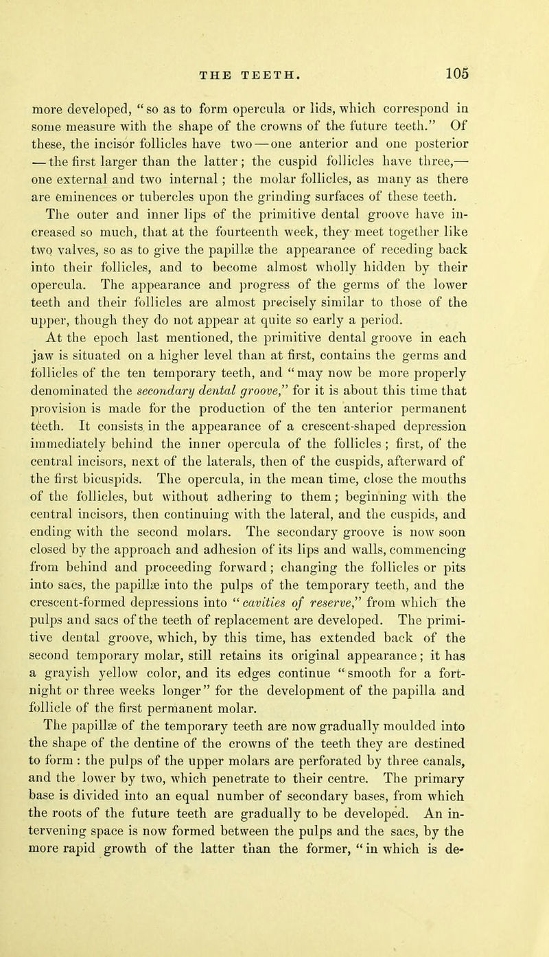 more developed, so as to form opercula or lids, which correspond in some measure with the shape of the crowns of the future teeth. Of these, the incisor follicles have two — one anterior and one posterior — the first larger than the latter; the cuspid follicles have three,— one external and two internal ; the molar follicles, as many as there are eminences or tubercles upon the grinding surfaces of these teeth. The outer and inner lips of the primitive dental groove have in- creased so much, that at the fourteenth week, they meet together like two valves, so as to give the papillae the appearance of receding back into their follicles, and to become almost wholly hidden by their opercula. The appearance and progress of the germs of the lower teeth and their follicles are almost precisely similar to those of the upper, though they do not appear at quite so early a period. At the epoch last mentioned, the primitive dental groove in each jaw is situated on a higher level than at first, contains the germs and follicles of the ten temporary teeth, and may now be more properly denominated the secondary dental groove, for it is about this time that provision is made for the production of the ten anterior permanent teeth. It consists, in the appearance of a crescent-shaped depression immediately behind the inner opercula of the follicles ; first, of the central incisors, next of the laterals, then of the cuspids, afterward of the first bicuspids. The opercula, in the mean time, close the mouths of the follicles, but without adhering to them; beginning with the central incisors, then continuing with the lateral, and the cuspids, and ending with the second molars. The secondary groove is now soon closed by the approach and adhesion of its lips and walls, commencing from behind and proceeding forward; changing the follicles or pits into sacs, the papillae into the pulps of the temporary teeth, and the crescent-formed depressions into  cavities of reserve, from which the pulps and sacs of the teeth of replacement are developed. The primi- tive dental groove, which, by this time, has extended back of the second temporary molar, still retains its original appearance; it has a grayish yellow color, and its edges continue  smooth for a fort- night or three weeks longer for the development of the papilla and follicle of the first permanent molar. The papillae of the temporary teeth are now gradually moulded into the shape of the dentine of the crowns of the teeth they are destined to form : the pulps of the upper molars are perforated by three canals, and the lower by two, which penetrate to their centre. The primary base is divided into an equal number of secondary bases, from which the roots of the future teeth are gradually to be developed. An in- tervening space is now formed between the pulps and the sacs, by the more rapid growth of the latter than the former,  in which is de-