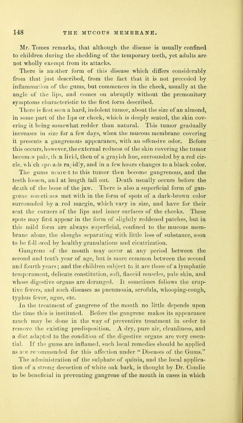 Mr. Tomes remarks, that although the disease is usually confined to children during the shedding of the temporary teeth, yet adults are not wholly exempt from its attacks. There is another form of this disease which differs considerably from that just described, from the fact that it is not preceded by inflammation of the gums, but commences in the cheek, usually at the angle of the lips, and comes on abruptly without the premonitory symptoms characteristic to the first form described. There is first seen a hard, indolent tumor, about the size of an almond, in some part of the lips or cheek, which is deeply seated, the skin cov- ering it being somewhat redder than natural. This tumor gradually increases in size for a few days, when the mucous membrane covering it presents a gangrenous appearance, with an offensive odor. Before this occurs, however, the external redness of the skin covering the tumor becomes pale, th n livid, then of a grayish hue, surrounded by a red cir- cle, which spreads ra;iid!y, and in a few hours changes to a black color. The gums nearest to this tumor then become gangrenous, and the teeth loosen, and at length fall out. Death usually occurs before the death of the bone of the jaw. There is also a superficial form of gan- grene sometimes met with in the form of spots of a dark-brown color surrounded by a red margin, which vary in size, and have for their seat the corners of the lips and inner surfaces of the cheeks. These spots may first appear in the form of slightly reddened patches, but in this mild form are always superficial, confined to the mucous mem- brane alone, the sloughs separating with little loss of substance, soon to be foil iwed by healthy granulations and cicatrization. Gangrene of the mouth may occur at any period between the second and tenth year of age, but is more common between the second ami fourth years ; and the children subject to it are those of a lymphatic temperament, delicate constitution, soft, flaccid muscles, pale skin, and whose digestive organs are deranged. It sometimes follows the erup- tive fevers, and such diseases as pneumonia, scrofula, whooping-cough, typhus fever, ague, etc. In the treatment of gangrene of the mouth no little depends upon the time this is instituted. Before the gangrene makes its appearance much may be done in the way of preventive treatment in order to remove the existing predisposition. A dry, pure air, cleanliness, and a diet adapted to the condition of the digestive organs are very essen- tial. If the gums are inflamed, such local remedies should be applied as are recommended for this affection under Diseases of the Gums. The administration of the sulphate of quinia, and the local applica- tion of a strong; decoction of white oak bark, is thought by Dr. Condie to be beneficial in preventing gangrene of the mouth in cases in which