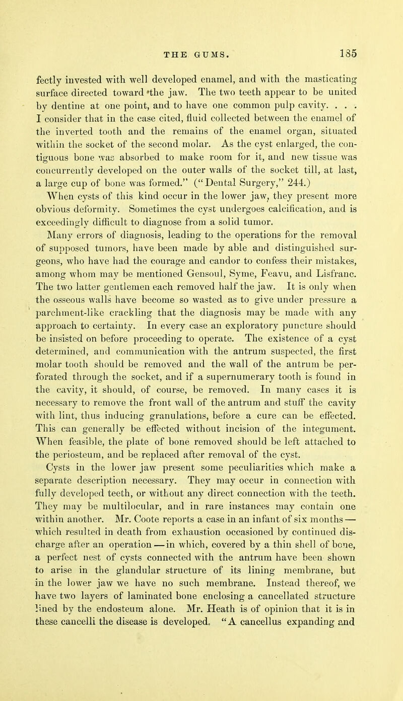 fectly invested with well developed enamel, and with the masticating surface directed toward 'the jaw. The two teeth appear to be united by dentine at one point, and to have one common pulp cavity. . . . I consider that in the case cited, fluid collected between the enamel of the inverted tooth and the remains of the enamel organ, situated within the socket of the second molar. As the cyst enlarged, the con- tiguous bone was absorbed to make room for it, and new tissue was concurrently developed on the outer walls of the socket till, at last, a large cup of bone was formed. (Dental Surgery, 244.) When cysts of this kind occur in the lower jaw? they present more obvious deformity. Sometimes the cyst undergoes calcification, and is exceedingly difficult to diagnose from a solid tumor. Many errors of diagnosis, leading to the operations for the removal of supposed tumors, have been made by able and distinguished sur- geons, who have had the courage and candor to confess their mistakes, among whom may be mentioned Gensoul, Syme, Feavu, and Lisfranc. The two latter gentlemen each removed half the jaw. It is only when the osseous walls have become so wasted as to give under pressure a parchment-like crackling that the diagnosis may be made with any approach to certainty. In every case an exploratory puncture should be insisted on before proceeding to operate. The existence of a cyst determined, and communication with the antrum suspected, the first molar tooth should be removed and the wall of the antrum be per- forated through the socket, and if a supernumerary tooth is found in the cavity, it should, of course, be removed. In many cases it is necessary to remove the front wall of the antrum and stuff the cavity with lint, thus inducing granulations, before a cure can be effected. This can generally be effected without incision of the integument. When feasible, the plate of bone removed should be left attached to the periosteum, and be replaced after removal of the cyst. Cysts in the lower jaw present some peculiarities which make a separate description necessary. They may occur in connection with fully developed teeth, or without any direct connection with the teeth. They may be multilocular, and in rare instances may contain one within another. Mr. Coote reports a case in an infant of six months — which resulted in death from exhaustion occasioned by continued dis- charge after an operation — in which, covered by a thin shell of bone, a perfect nest of cysts connected with the antrum have been shown to arise in the glandular structure of its lining membrane, but in the lower jaw we have no such membrane. Instead thereof, we have two layers of laminated bone enclosing a cancellated structure lined by the endosteum alone. Mr. Heath is of opinion that it is in these cancelli the disease is developed.  A cancellus expanding and