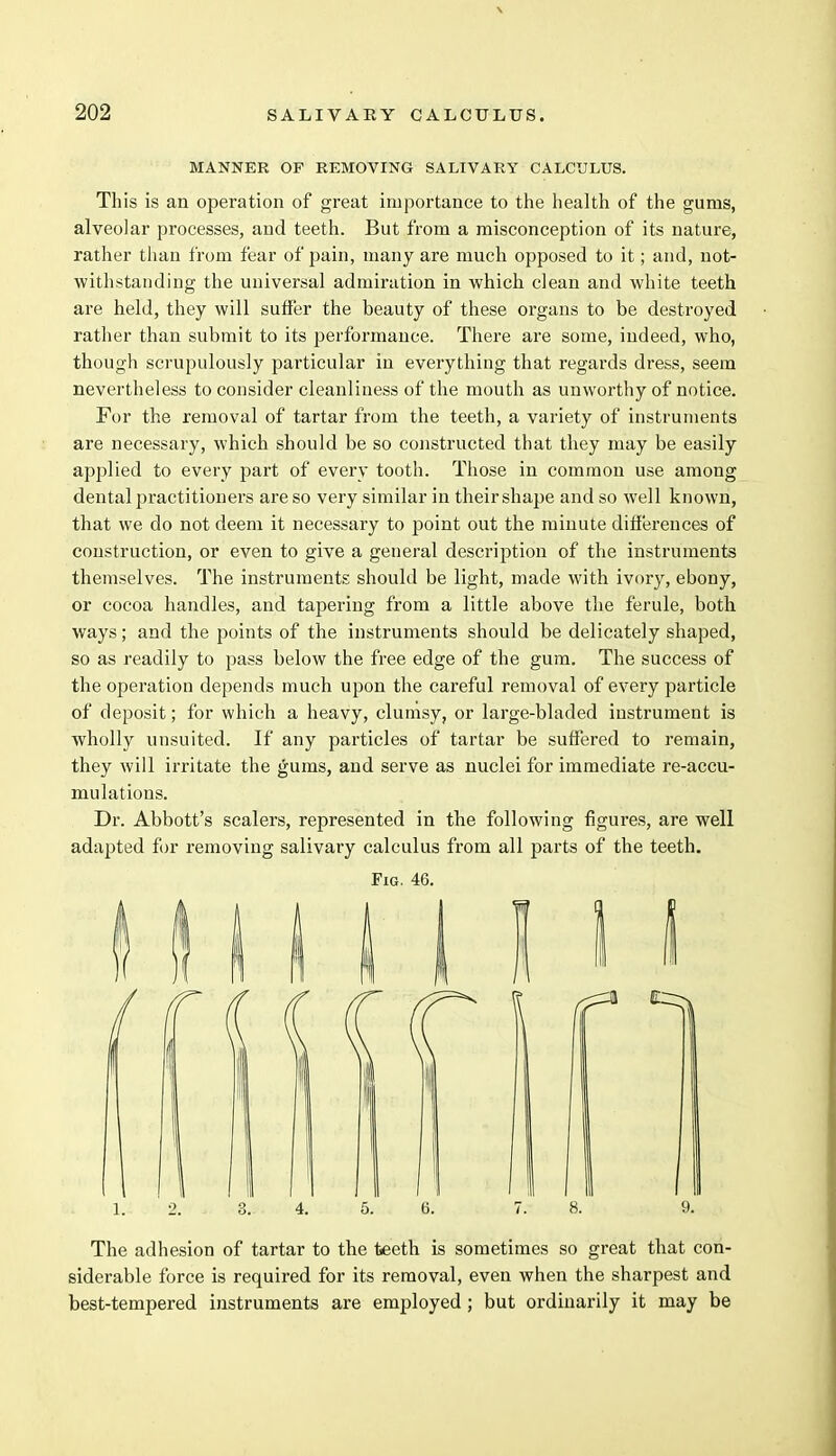 MANNER OF REMOVING SALIVARY CALCULUS. Tins is an operation of great importance to the health of the gums, alveolar processes, and teeth. But from a misconception of its nature, rather than from fear of pain, many are much opposed to it; and, not- withstanding the universal admiration in which clean and white teeth are held, they will suffer the beauty of these organs to be destroyed rather than submit to its performance. There are some, indeed, who, though scrupulously particular in everything that regards dress, seem nevertheless to consider cleanliness of the mouth as unworthy of notice. For the removal of tartar from the teeth, a variety of instruments are necessary, which should be so constructed that they may be easily applied to every part of every tooth. Those in common use among dental practitioners are so very similar in their shape and so well known, that we do not deem it necessary to point out the minute differences of construction, or even to give a general description of the instruments themselves. The instruments should be light, made with ivory, ebony, or cocoa handles, and tapering from a little above the ferule, both ways; and the points of the instruments should be delicately shaped, so as readily to pass below the free edge of the gum. The success of the operation depends much upon the careful removal of every particle of deposit; for which a heavy, clumsy, or large-bladed instrument is wholly unsuited. If any particles of tartar be suffered to remain, they will irritate the gums, and serve as nuclei for immediate re-accu- mulations. Dr. Abbott's scalers, represented in the following figures, are well adapted for removing salivary calculus from all parts of the teeth. Fig. 46. The adhesion of tartar to the teeth is sometimes so great that con- siderable force is required for its removal, even when the sharpest and best-tempered instruments are employed; but ordinarily it may be