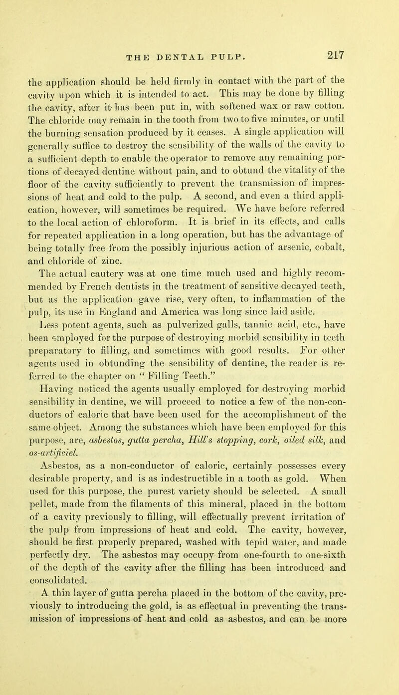 the application should be held firmly in contact with the part of the cavity upon which it is intended to act. This may be done by filling the cavity, after it has been put in, with softened wax or raw cotton. The chloride may remain in the tooth from two to five minutes, or until the burning sensation produced by it ceases. A single application will generally suffice to destroy the sensibility of the walls of the cavity to a sufficient depth to enable the operator to remove any remaining por- tions of decayed dentine without pain, and to obtund the vitality of the floor of the cavity sufficiently to prevent the transmission of impres- sions of heat and cold to the pulp. A second, and even a third appli- cation, however, will sometimes be required. We have before referred to the local action of chloroform. It is brief in its effects, and calls for repeated application in a long operation, but has the advantage of being totally free from the possibly injurious action of arsenic, cobalt, and chloride of zinc. The actual cautery was at one time much used and highly recom- mended by French dentists in the treatment of sensitive decayed teeth, but as the application gave rise, very often, to inflammation of the pulp, its use in England and America was long since laid aside. Less potent agents, such as pulverized galls, tannic acid, etc., have been employed for the purpose of destroying morbid sensibility in teeth preparatory to filling, and sometimes with good results. For other agents used in obtunding the sensibility of dentine, the reader is re- ferred to the chapter on  Filling Teeth. Having noticed the agents usually employed for destroying morbid sensibility in dentine, we will proceed to notice a few of the non-con- ductors of caloric that have been used for the accomplishment of the same object. Among the substances which have been employed for this purpose, are, asbestos, gutta percha, Hill's stopping, cork, oiled silk, and os-artijiciel. Asbestos, as a non-conductor of caloric, certainly possesses every desirable property, and is as indestructible in a tooth as gold. When used for this purpose, the purest variety should be selected. A small pellet, made from the filaments of this mineral, placed in the bottom of a cavity previously to filling, will effectually prevent irritation of the pulp from impressions of heat and cold. The cavity, however, should be first properly prepared, washed with tepid water, and made perfectly dry. The asbestos may occupy from one-fourth to one-sixth of the depth of the cavity after the filling has been introduced and consolidated. A thin layer of gutta percha placed in the bottom of the cavity, pre- viously to introducing the gold, is as effectual in preventing the trans- mission of impressions of heat and cold as asbestos, and can be more