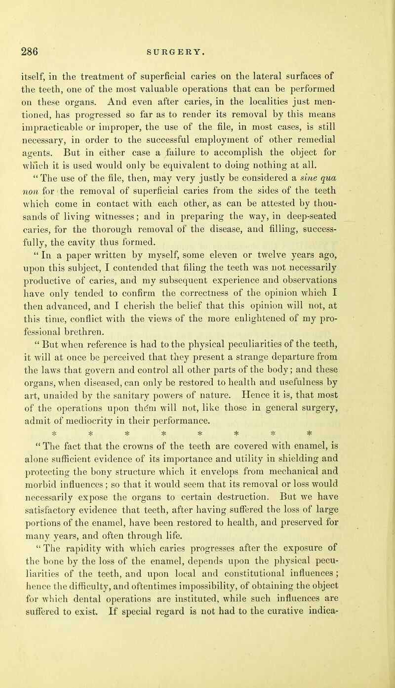 itself, in the treatment of superficial caries on the lateral surfaces of the teeth, one of the most valuable operations that can be performed on these organs. And even after caries, in the localities just men- tioned, has progressed so far as to render its removal by this means impracticable or improper, the use of the file, in most cases, is still necessary, in order to the successful employment of other remedial agents. But in either case a failure to accomplish the object for which it is used would only be equivalent to doing nothing at all.  The use of the file, then, may very justly be considered a sine qua non for the removal of superficial caries from the sides of the teeth which come in contact with each other, as can be attested by thou- sands of living witnesses; and in preparing the way, in deep-seated caries, for the thorough removal of the disease, and filling, success- fully, the cavity thus formed.  In a paper written by myself, some eleven or twelve years ago, upon this subject, I contended that filing the teeth was not necessarily productive of caries, and my subsequent experience and observations have only tended to confirm the correctness of the opinion which I then advanced, and I cherish the belief that this opinion will not, at this time, conflict with the views of the more enlightened of my pro- fessional brethren.  But when reference is had to the physical peculiarities of the teeth, it will at once be perceived that they present a strange departure from the laws that govern and control all other parts of the body; and these organs, when diseased, can only be restored to health and usefulness by art, unaided by the sanitary powers of nature. Hence it is, that most of the operations upon thdm will not, like those in general surgery, admit of mediocrity in their performance. vjj »J» j|j jjj J^J ifi j}i j{i  The fact that the crowns of the teeth are covered with enamel, is alone sufficient evidence of its importance and utility in shielding and protecting the bony structure which it envelops from mechanical and morbid influences ; so that it would seem that its removal or loss would necessarily expose the organs to certain destruction. But we have satisfactory evidence that teeth, after having suffered the loss of large portions of the enamel, have been restored to health, and preserved for many years, and often through life.  The rapidity with which caries progresses after the exposure of the bone by the loss of the enamel, depends upon the physical pecu- liarities of the teeth, and upon local and constitutional influences; hence the difficulty, and oftentimes impossibility, of obtaining the object for which dental operations are instituted, while such influences are suffered to exist. If special regard is not had to the curative indica-