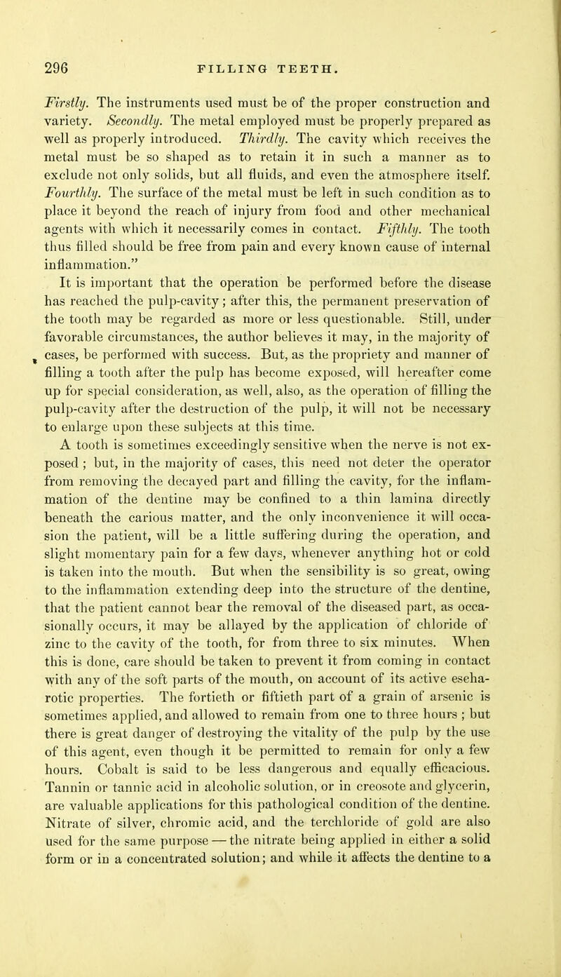 Firstly. The instruments used must be of the proper construction and variety. Secondly. The metal employed must be properly prepared as well as properly introduced. Thirdly. The cavity which receives the metal must be so shaped as to retain it in such a manner as to exclude not only solids, but all fluids, and even the atmosphere itself. Fourthly. The surface of the metal must be left in such condition as to place it beyond the reach of injury from food and other mechanical agents with which it necessarily comes in contact. Fifthly. The tooth thus filled should be free from pain and every known cause of internal inflammation. It is important that the operation be performed before the disease has reached the pulp-cavity; after this, the permanent preservation of the tooth may be regarded as more or less questionable. Still, under favorable circumstances, the author believes it may, in the majority of cases, be performed with success. But, as the propriety and manner of filling a tooth after the pulp has become exposed, will hereafter come up for special consideration, as well, also, as the operation of filling the pulp-cavity after the destruction of the pulp, it will not be necessary to enlarge upon these subjects at this time. A tooth is sometimes exceedingly sensitive when the nerve is not ex- posed ; but, in the majority of cases, this need not deter the operator from removing the decayed part and filling the cavity, for the inflam- mation of the dentine may be confined to a thin lamina directly beneath the carious matter, and the only inconvenience it will occa- sion the patient, will be a little suffering during the operation, and slight momentary pain for a few days, whenever anything hot or cold is taken into the mouth. But when the sensibility is so great, owing to the inflammation extending deep into the structure of the dentine, that the patient cannot bear the removal of the diseased part, as occa- sionally occurs, it may be allayed by the application of chloride of zinc to the cavity of the tooth, for from three to six minutes. When this is done, care should be taken to prevent it from coming in contact with any of the soft parts of the mouth, on account of its active escha- rotic properties. The fortieth or fiftieth part of a grain of arsenic is sometimes applied, and allowed to remain from one to three hours ; but there is great danger of destroying the vitality of the pulp by the use of this agent, even though it be permitted to remain for only a few hours. Cobalt is said to be less dangerous and equally efficacious. Tannin or tannic acid in alcoholic solution, or in creosote and glycerin, are valuable applications for this pathological condition of the dentine. Nitrate of silver, chromic acid, and the terchloride of gold are also Used for the same purpose — the nitrate being applied in either a solid form or in a concentrated solution; and while it affects the dentine to a