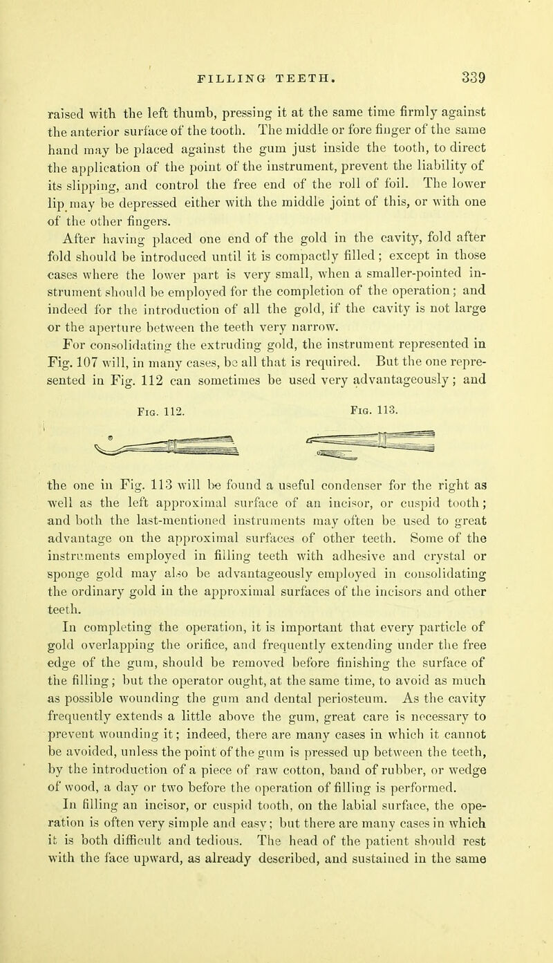 raised with the left thumb, pressing it at the same time firmly against the anterior surface of the tooth. The middle or fore finger of the same hand may be placed against the gum just inside the tooth, to direct the application of the point of the instrument, prevent the liability of its slipping, and control the free end of the roll of foil. The lower lip may be depressed either with the middle joint of this, or with one of the other fingers. After having placed one end of the gold in the cavity, fold after fold should be introduced until it is compactly filled ; except in those cases where the lower part is very small, when a smaller-pointed in- strument should be employed for the completion of the operation; and indeed for the introduction of all the gold, if the cavity is not large or the aperture between the teeth very narrow. For consolidating the extruding gold, the instrument represented in Fig. 107 will, in many cases, be all that is required. But the one repre- sented in Fig. 112 can sometimes be used very advantageously; and Fig. 112. Fig. 113. the one in Fig. 113 will be found a useful condenser for the right as well as the left approximal surface of an incisor, or cuspid tooth; and both the last-mentioned instruments may often be used to great advantage on the approximal surfaces of other teeth. Some of the instruments employed in filling teeth with adhesive and crystal or sponge gold may also be advantageously employed in consolidating the ordinary gold in the approximal surfaces of the incisors and other teeth. In completing the operation, it is important that every particle of gold overlapping the orifice, and frequently extending under the free edge of the gum, should be removed before finishing the surface of the filling ; but the operator ought, at the same time, to avoid as much as possible wounding the gum and dental periosteum. As the cavity frequently extends a little above the gum, great care is necessary to prevent wounding it; indeed, there are many cases in which it cannot be avoided, unless the point of the gum is pressed up between the teeth, by the introduction of a piece of raw cotton, band of rubber, or wedge of wood, a day or two before the operation of filling is performed. In filling an incisor, or cuspid tooth, on the labial surface, the ope- ration is often very simple and easy; but there are many cases in which it is both difficult and tedious. The head of the patient should rest with the face upward, as already described, and sustained in the same