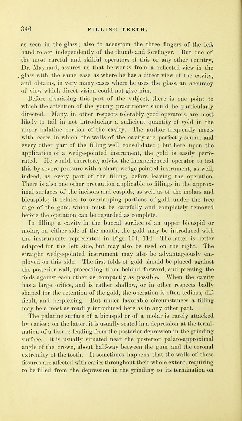 as seen in the glass; also to accustom the three fingers of the left hand to act independently of the thumb and forefinger. But one of the most careful and skilful operators of this or any other country, Dr. Maynard, assures us that he works from a reflected view in the . glass with the same ease as where he has a direct view of the cavity, and obtains, in very many cases where he uses the glass, an accuracy of view which direct vision could not give him. Before dismissing this part of the subject, there is one point to which the attention of the young practitioner should be particularly directed. Many, in other respects tolerably good operators, are most likely to fail in not introducing a sufficient quantity of gold in the upper palatine portion of the cavity. The author frequently meets with cases in which the walls of the cavity are perfectly sound, and every other part of the filling well consolidated; but here, upon the application of a wedge-pointed instrument, the gold is easily perfo- rated. He would, therefore, advise the inexperienced operator to test this by severe pressure with a sharp wedge-pointed instrument, as well, indeed, as every part of the filling, before leaving the operation. There is also one other precaution applicable to fillings in the approx- imal surfaces of the incisors and cuspids, as well as of the molars and bicuspids; it relates to overlapping portions of gold under the free edge of the gum, which must be carefully and completely removed before the operation can be regarded as complete. In filling a cavity in the buccal surface of an upper bicuspid or molar, on either side of the mouth, the gold may be introduced with the instruments represented in Figs. 104, 114. The latter is better adapted for the left side, but may also be used on the right. The straight wedge-pointed instrument may also be advantageously em- ployed on this side. The first folds of gold should be placed against the posterior wall, proceeding from behind forward, and pressing the folds against each other as compactly as possible. When the cavity has a large orifice, and is rather shallow, or in other respects badly shaped for the retention of the gold, the operation is often tedious, dif- ficult, and perplexing. But under favorable circumstances a filling may be almost as readily introduced here as in any other part. The palatine surface of a bicuspid or of a molar is rarely attacked by caries ; on the latter, it is usually seated in a depression at the termi- nation of a fissure leading from the posterior depression in the grinding surface. It is usually situated near the posterior palato-approximal angle of the crown, about half-way between the gum and the coronal extremity of the tooth. It sometimes happens that the walls of these fissures are affected with caries throughout their whole extent, requiring to be filled from the depression in the grinding to its termination on