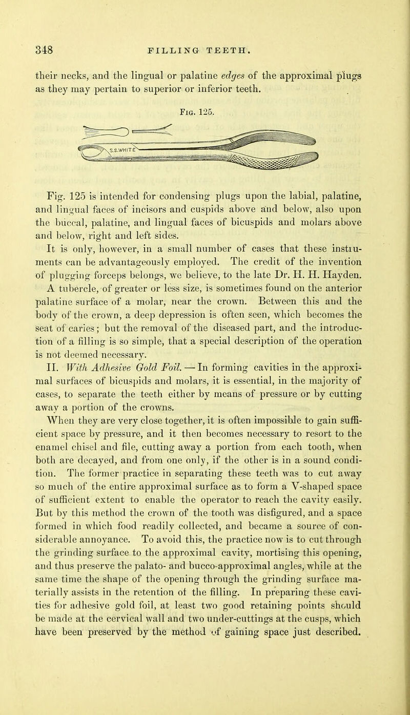 their necks, and the lingual or palatine edges of the approximal plugs as they may pertain to superior or inferior teeth. Fig. 125. Fig. 125 is intended for condensing plugs upon the labial, palatine, and lingual faces of incisors and cuspids above and below, also upon the buccal, palatine, and lingual faces of bicuspids and molars above and below, right and left sides. It is only, however, in a small number of cases that these instiu- ments can be advantageously employed. The credit of the invention of plugging forceps belongs, we believe, to the late Dr. H. H. Hayden. A tubercle, of greater or less size, is sometimes found on the anterior palatine surface of a molar, near the crown. Between this and the body of the crown, a deep depression is often seen, which becomes the seat of caries; but the removal of the diseased part, and the introduc- tion of a filling is so simple, that a special description of the operation is not deemed necessary. II. With Adhesive Gold Foil. — In forming cavities in the approxi- mal surfaces of bicuspids and molars, it is essential, in the majority of cases, to separate the teeth either by means of pressure or by cutting away a portion of the crowns. When they are very close together, it is often impossible to gain suffi- cient space by pressure, and it then becomes necessary to resort to the enamel chisel and file, cutting away a portion from each tooth, when both are decayed, and from one only, if the other is in a sound condi- tion. The former practice in separating these teeth was to cut away so much of the entire approximal surface as to form a V-shaped space of sufficient extent to enable the operator to reach the cavity easily. But by this method the crown of the tooth was disfigured, and a space formed in which food readily collected, and became a source of con- siderable annoyance. To avoid this, the practice now is to cut through the grinding surface to the approximal cavity, mortising this opening, and thus preserve the palato- and bucco-approximal angles, while at the same time the shape of the opening through the grinding surface ma- terially assists in the retention of the filling. In preparing these cavi- ties for adhesive gold foil, at least two good retaining points sho/uld be made at the cervical wall and two under-cuttings at the cusps, which have been preserved by the method (if gaining space just described.