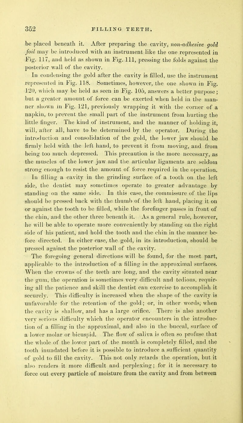 be placed beneath it. After preparing the cavity, non-adhesive gold foil may be introduced with an instrument like the one represented in Fig. 117, and held as shown in Fig. Ill, pressing the folds against the posterior wall of the cavity. In condensing the gold after the cavity is filled, use the instrument represented in Fig. 118. Sometimes, however, the one shown in Fig. 120, which may be held as seen in Fig. 105, answers a better purpose; but a greater amount of force can be exerted when held in the man- ner shown in Fig. 121, previously wrapping it with the corner of a napkin, to prevent the small part of the instrument from hurting the little finger. The kind of instrument, and the manner of holding it, will, after all, have to be determined by the operator. During the introduction and consolidation of the gold, the lower jaw should be firmly held with the left hand, to prevent it from moving, and from being too much depressed. This precaution is the more necessary, as the muscles of the lower jaw and the articular ligaments are seldom strong enough to resist the amount of force required in the operation. In filling a cavity in the grinding surface of a tooth on the left side, the dentist may sometimes operate to greater advantage by standing on the same side. In this case, the commissure of the lips should be pressed back with the thumb of the left hand, placing it on or against the tooth to be filled, while the forefinger passes in front of the chin, and the other three beneath it. As a general rule, however, he will be able to operate more conveniently by standing on the right side of his patient, and hold the tooth and the chin in the manner be- fore directed. In either case, the gold, in its introduction, should be pressed against the posterior wall of the cavity. The foregoing general directions will be found, for the most part, applicable to the introduction of a filling in the approximal surfaces. When the crowns of the teeth are long, and the cavity situated near the gum, the operation is sometimes very difficult and tedious, requir- ing all the patience and skill the dentist can exercise to accomplish it securely. This difficulty is increased when the shape of the cavity is unfavorable for the retention of the gold; or, in other words, when the cavity is shallow, and has a large orifice. There is also another very serious difficulty which the operator encounters in the introduc- tion of a filling in the approximal, and also in the buccal, surface of a lower molar or bicuspid. The flow of saliva is often so profuse that the whole of the lower part of the mouth is completely filled, and the tooth inundated before it is possible to introduce a sufficient quantity of gold to fill the cavity. This not only retards the operation, but it also renders it more difficult and perplexing; for it is necessary to force out every particle of moisture from the cavity and from between