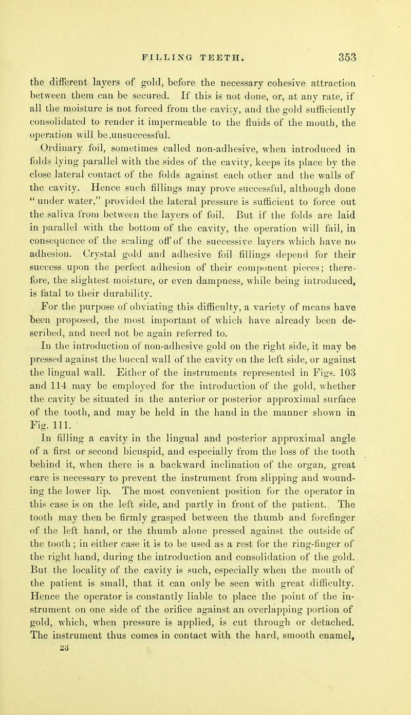 the different layers of gold, before the necessary cohesive attraction between them can be secured. If this is not done, or, at any rate, if all the moisture is not forced from the cavity, and the gold sufficiently consolidated to render it impermeable to the fluids of the mouth, the operation will be .unsuccessful. Ordinary foil, sometimes called non-adhesive, when introduced in folds lying parallel with the sides of the cavity, keeps its place by the close lateral contact of the folds against each other and the walls of the cavity. Hence such fillings may prove successful, although done  under water, provided the lateral pressure is sufficient to force out the saliva from between the layers of foil. But if the folds are laid in parallel with the bottom of the cavity, the operation will fail, in consequence of the scaling off of the successive layers which have no adhesion. Crystal gold and adhesive foil fillings depend for their success upon the perfect adhesion of their component pieces; there- fore, the slightest moisture, or even dampness, while being introduced, is fatal to their durability. For the purpose of obviating this difficulty, a variety of means have been proposed, the most important of which have already been de- scribed, and need not be again referred to. In the introduction of non-adhesive gold on the right side, it may be pressed against the buccal wall of the cavity on the left side, or against the lingual wall. Either of the instruments represented in Figs. 103 and 114 may be employed for the introduction of the gold, whether the cavity be situated in the anterior or posterior approximal surface of the tooth, and may be held in the hand in the manner shown in Fig. 111. In filling a cavity in the lingual and posterior approximal angle of a first or second bicuspid, and especially from the loss of the tooth behind it, when there is a backward inclination of the organ, great care is necessary to prevent the instrument from slipping and wound- ing the lower lip. The most convenient jjosition for the operator in this case is on the left side, and partly in front of the patient. The tooth may then be firmly grasped between the thumb and forefinger of the left hand, or the thumb alone pressed against the outside of the tooth ; in either case it is to be used as a rest for the ring-finger of the right hand, during the introduction and consolidation of the gold. But the locality of the cavity is such, especially when the mouth of the patient is small, that it can only be seen with great difficulty. Hence the operator is constantly liable to place the point of the in- strument on one side of the orifice against an overlapping portion of gold, which, when pressure is applied, is cut through or detached. The instrument thus comes in contact with the hard, smooth enamel, 23