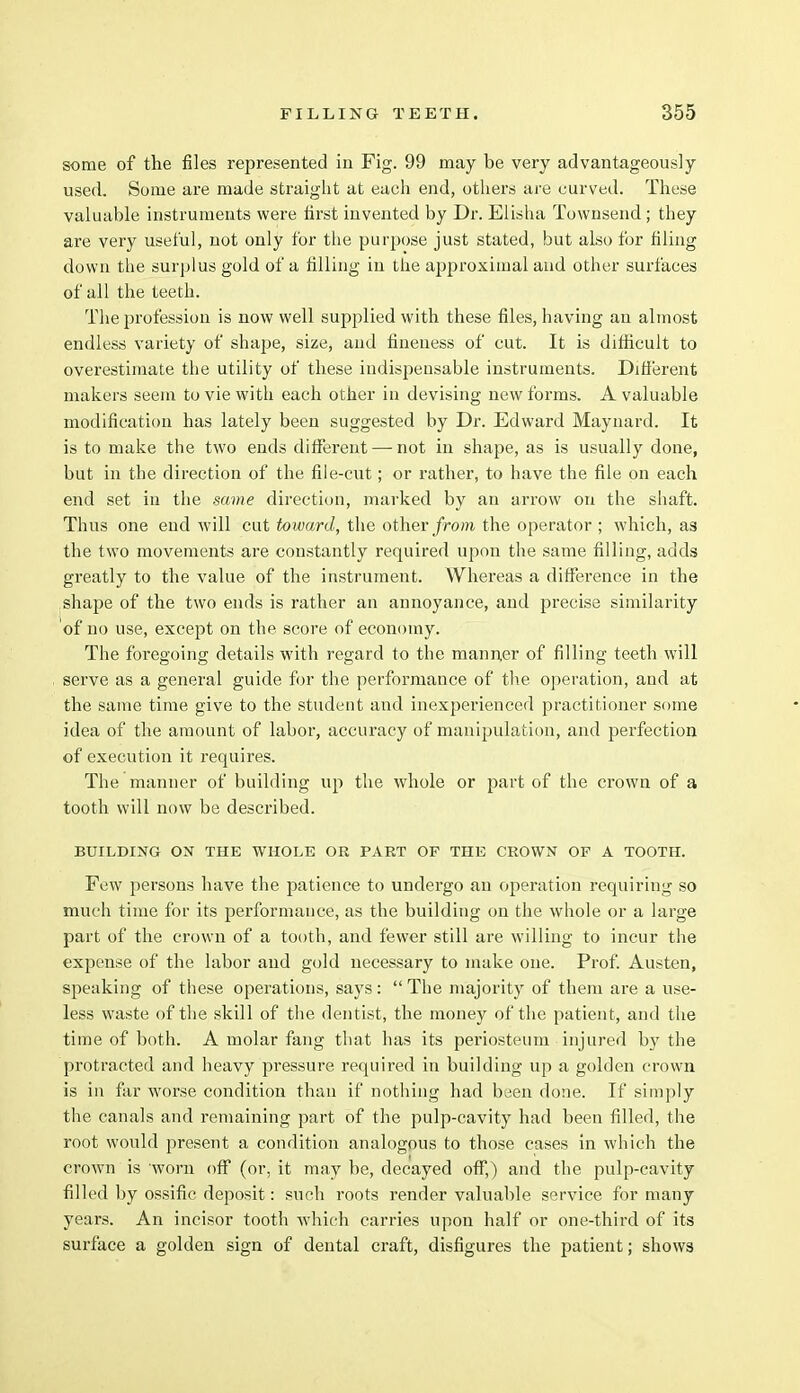 some of the files represented in Fig. 99 may be very advantageously used. Some are made straight at each end, others are curved. These valuable instruments were first invented by Dr. Elisha Townsend; they are very useful, not only for the purpose just stated, but also for filing down the surplus gold of a filling in the ajjproximal and other surfaces of all the teeth. The profession is now well supjilied with these files, having an almost endless variety of shape, size, and fineness of cut. It is difficult to overestimate the utility of these indispensable instruments. Different makers seem to vie with each other in devising new forms. A valuable modification has lately been suggested by Dr. Edward Maynard. It is to make the two ends different — not in shape, as is usually done, but in the direction of the file-cut; or rather, to have the file on each end set in the same direction, marked by an arrow on the shaft. Thus one end will cut to ward, the other from the operator ; which, as the two movements are constantly required upon the same filling, adds greatly to the value of the instrument. Whereas a difference in the shape of the two ends is rather an annoyance, and precise similarity of no use, except on the score of economy. The foregoing details with regard to the manner of filling teeth will serve as a general guide for the performance of the operation, and at the same time give to the student and inexperienced practitioner some idea of the amount of labor, accuracy of manipulation, and perfection of execution it requires. The manner of building up the whole or part of the crown of a tooth will now be described. BUILDING ON THE WHOLE OR PART OF THE CROWN OF A TOOTH. Few persons have the patience to undergo an operation requiring so much time for its performance, as the building on the whole or a large part of the crown of a tooth, and fewer still are willing to incur the expense of the labor and gold necessary to make one. Prof. Austen, speaking of these operations, says:  The majority of them are a use- less waste of the skill of the dentist, the money of the patient, and the time of both. A molar fang that has its periosteum injured by the protracted and heavy pressure required in building up a golden crown is in far worse condition than if nothing had been done. If simply the canals and remaining part of the pulp-cavity had been filled, the root would present a condition analogous to those cases in which the crown is worn off (or, it may be, decayed off,) and the pulp-cavity filled by ossific deposit: such roots render valuable service for many years. An incisor tooth which carries upon half or one-third of its surface a golden sign of dental craft, disfigures the patient; shows