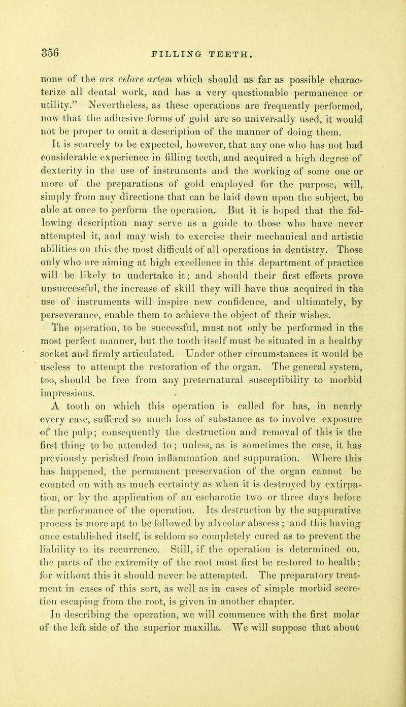 none of the ars celare artem which should as far as possible charac- terize all dental work, and has a very questionable permanence or utility. Nevertheless, as these operations are frequently performed, now that the adhesive forms of gold are so universally used, it would not be proper to omit a description of the manner of doiug them. It is scarcely to be expected, however, that any one who has not had considerable experience in filling teeth, and acquired a high degree of dexterity in the use of instruments and the working of some one or more of the preparations of gold employed for the purpose, will, simply from any directions that can be laid down upon the subject, be able at once to perform the operation. But it is hoped that the fol- lowing description may serve as a guide to those who have never attempted it, and may wish to exercise their mechanical and artistic abilities on this the most difficult of all operations in dentistry. Those only who it re aiming at high excellence in this department of practice will be likely to undertake it; and should their first efforts prove unsuccessful, the increase of skill they will have thus acquired in the use of instruments will inspire new confidence, and ultimately, by perseverance, enable them to achieve the object of their wishes. The operation, to be successful, must not only be performed in the most perfect manner, but the tooth itself must be situated in a healthy socket and firmly articulated. Under other circumstances it would be useless to attempt the restoration of the organ. The general system, too, should be free from any preternatural susceptibility to morbid impressions. A tooth on which this operation is called for has, in nearly every case, suffered so much loss of substance as to involve exposure of the pulp; consequently the destruction and removal of this is the first thing to be attended to; unless, as is sometimes the case, it has previously perished from inflammation and suppuration. Where this has happened, the permanent preservation of the organ cannot be counted on with as much certainty as when it is destroyed by extirpa- tion, or by the application of an escharotic two or three days before the performance of the operation. Its destruction by the suppurative process is more apt to be followed by alveolar abscess ; and this having once established itself, is seldom so completely cured as to prevent the liability to its recurrence. Still, if the operation is determined on, the parts of the extremity of the root must first be restored to health; for without this it should never be attempted. The preparatory treat- ment in cases of this sort, as well as in cases of simple morbid secre- tion escaping from the root, is given in another chapter. In describing the operation, we will commence with the first molar of the left side of the superior maxilla. We will suppose that about