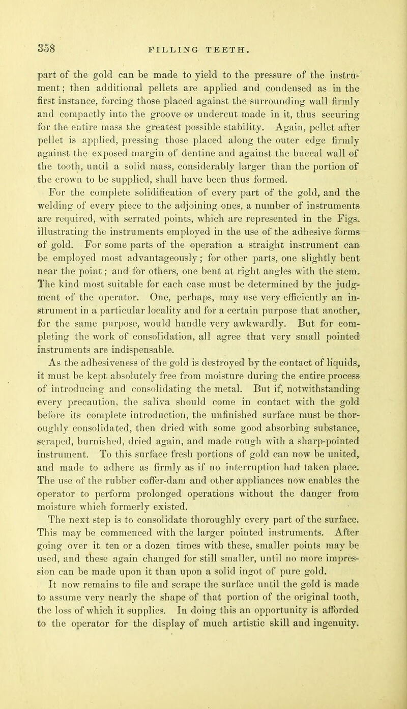 part of the gold can be made to yield to the pressure of the instru- ment ; then additional pellets are applied and condensed as in the first instance, forcing those placed against the surrounding wall firmly and compactly into the groove or undercut made in it, thus securing for the entire mass the greatest possible stability. Again, pellet after pellet is applied, pressing those placed along the outer edge firmly against the exposed margin of dentine and against the buccal wall of the tooth, until a solid mass, considerably larger than the portion of the crown to be supplied, shall have been thus formed. For the complete solidification of every part of the gold, and the welding of every piece to the adjoining ones, a number of instruments are required, with serrated points, which are represented in the Figs, illustrating the instruments employed in the use of the adhesive forms- of gold. For some parts of the operation a straight instrument can be employed most advantageously; for other parts, one slightly bent near the point; and for others, one bent at right angles with the stem. The kind most suitable for each case must be determined by the judge- ment of the operator. One, perhaps, may use very efficiently an in- strument in a particular locality and for a certain purpose that another, for the same purpose, would handle very awkwardly. But for com- pleting the work of consolidation, all agree that very small pointed instruments are indispensable. As the adhesiveness of the gold is destroyed by the contact of liquids, it must be kept absolutely free from moisture during the entire process of introducing and consolidating the metal. But if, notwithstanding every precaution, the saliva should come in contact with the gold before its complete introduction, the unfinished surface must be thor- oughly consolidated, then dried with some good absorbing substance, scraped, burnished, dried again, and made rough with a sharp-pointed instrument. To this surface fresh portions of gold can now be united, and made to adhere as firmly as if no interruption had taken place. The use of the rubber coffer-dam and other appliances now enables the operator to perform prolonged operations without the danger from moisture which formerly existed. The next step is to consolidate thoroughly every part of the surface. Tliis may be commenced with the larger pointed instruments. After going over it ten or a dozen times with these, smaller points may be used, and these again changed for still smaller, until no more impres- sion can be made upon it than upon a solid ingot of pure gold. It now remains to file and scrape the surface until the gold is made to assume very nearly the shape of that portion of the original tooth, the loss of which it supplies. In doing this an opportunity is afforded to the operator for the display of much artistic skill and ingenuity.