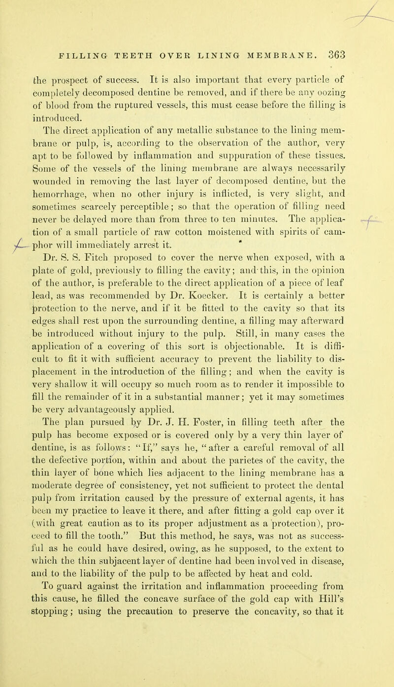 the prospect of success. It is also important that every particle of completely decomposed dentine be removed, and if there be any oozing of blood from the ruptured vessels, this must cease before the filling is introduced. The direct application of any metallic substance to the lining mem- brane or pulp, is, according to the observation of the author, very apt to be followed by inflammation and suppuration of these tissues. Some of the vessels of the lining membrane are always necessarily wounded in removing the last layer of decomposed dentine, but the hemorrhage, when no other injury is inflicted, is very slight, and sometimes scarcely perceptible; so that the operation of filling need never be delayed more than from three to ten minutes. The applica- tion of a small particle of raw cotton moistened with spirits of cam- phor will immediately arrest it. Dr. S. S. Fitch proposed to cover the nerve when exposed, with a plate of gold, previously to filling the cavity; and-this, in the opinion of the author, is preferable to the direct application of a piece of leaf lead, as was recommended by Dr. Koecker. It is certainly a better protection to the nerve, and if it be fitted to the cavity so that its edges shall rest upon the surrounding dentine, a filling may afterward be introduced without injury to the pulp. Still, in many cases the application of a covering of this sort is objectionable. It is diffi- cult to fit it with sufficient accuracy to prevent the liability to dis- placement in the introduction of the filling; and when the cavity is very shallow it will occupy so much room as to render it impossible to fill the remainder of it in a substantial manner; yet it may sometimes be very advantageously applied. The plan pursued by Dr. J. H. Foster, in filling teeth after the pulp has become exposed or is covered only by a very thin layer of dentine, is as follows: If, says he, after a careful removal of all the defective portion, within and about the parietes of the cavity, the thin layer of bone which lies adjacent to the lining membrane has a moderate degree of consistency, yet not sufficient to protect the dental pulp from irritation caused by the pressure of external agents, it has been my practice to leave it there, and after fitting a gold cap over it (with great caution as to its proper adjustment as a protection), pro- ceed to fill the tooth. But this method, he says, was not as success- ful as he could have desired, owing, as he supposed, to the extent to which the thin subjacent layer of dentine had been involved in disease, and to the liability of the pulp to be affected by heat and cold. To guard against the irritation and inflammation proceeding from this cause, he filled the concave surface of the gold cap with Hill's stopping; using the precaution to preserve the concavity, so that it