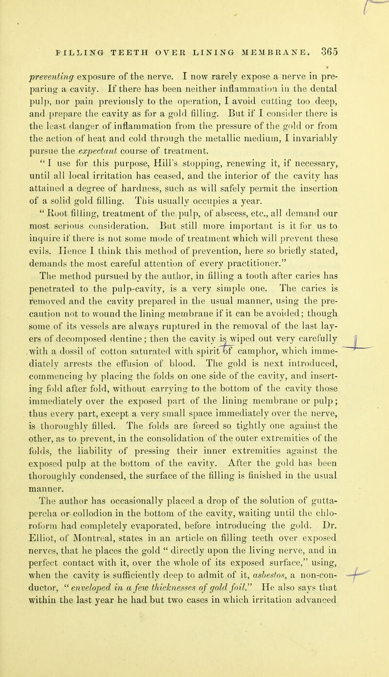 preventing exposure of the nerve. I now rarely expose a nerve in pre- paring a cavity. If there has been neither inflammation in the dental pulp, nor pain previously to the operation, I avoid cutting too deep, and prepare the cavity as for a gold filling. But if I consider there is the least danger of inflammation from the pressure of the gold or from the action of heat and cold through the metallic medium, I invariably pursue the expectant course of treatment.  I use for this purpose, Hill's stopping, renewing it, if necessary, until all local irritation has ceased, and the interior of the cavity has attained a degree of hardness, such as will safely permit the insertion of a solid gold filling. This usually occupies a year.  Root filling, treatment of the pulp, of abscess, etc., all demand our most serious consideration. But still more important is it for us to inquire if there is not some mode of treatment which will prevent these evils. Hence I think this method of prevention, here so briefly stated, demands the most careful attention of every practitioner. The method pursued by the author, in filling a tooth after caries has penetrated to the pulp-cavity, is a very simple one. The caries is removed and the cavity prepared in the usual manner, using the pre- caution not to wound the lining membrane if it can be avoided; though some of its vessels are always ruptured in the removal of the last lay- ers of decomposed dentine; then the cavity is^ wiped out very carefully with a dossil of cotton saturated with spirit of camphor, which imme- diately arrests the effusion of blood. The gold is next introduced, commencing by placing the folds on one side of the cavity, and insert- ing fold after fold, without carrying to the bottom of the cavity those immediately over the exposed part of the lining membrane or pulp; thus every part, except a very small space immediately over the nerve, is thoroughly filled. The folds are forced so tightly one against the other, as to prevent, in the consolidation of the outer extremities of the folds, the liability of pressing their inner extremities against the exposed pulp at the bottom of the cavity. After the gold has been thoroughly condensed, the surface of the filling is finished in the usual manner. The author has occasionally placed a drop of the solution of gutta- percha or collodion in the bottom of the cavity, waiting until the chlo- roform had completely evaporated, before introducing the gold. Dr. Elliot, of Montreal, states in an article on filling teeth over exposed nerves, that he places the gold  directly upon the living nerve, and in perfect contact with it, over the whole of its exposed surface, using, when the cavity is sufficiently deep to admit of it, asbestos, a non-con- ductor, enveloped in a few thicknesses of gold foil. He also says that within the last year he had but two cases in which irritation advanced