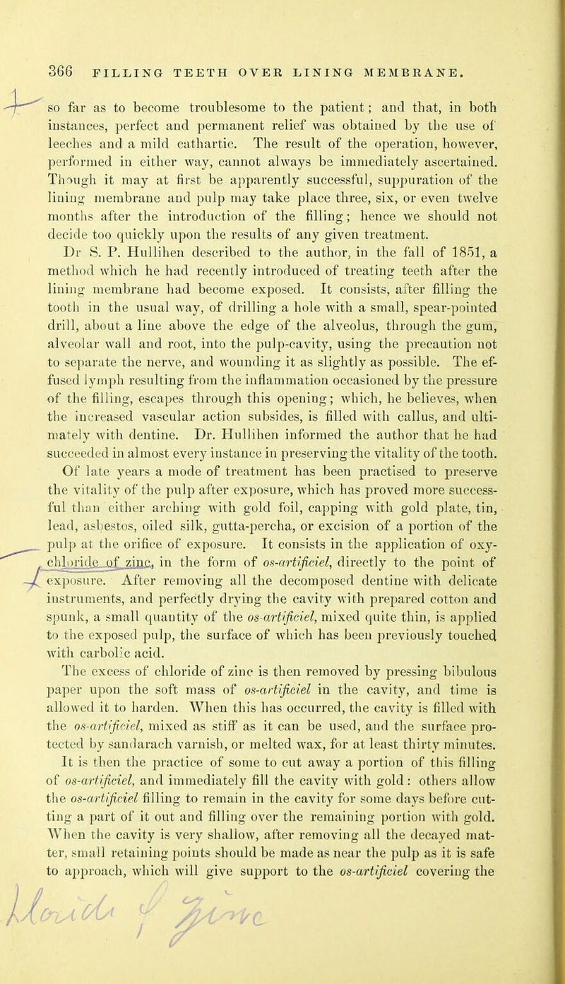 so far as to become troublesome to the patient; and that, in both instances, perfect and permanent relief was obtained by the use of leeches and a mild cathartic. The result of the operation, however, performed in either way, cannot always be immediately ascertained. Though it may at first be apparently successful, suppuration of the lining membrane and pulp may take place three, six, or even twelve months after the introduction of the filling; hence we should not decide too quickly upon the results of any given treatment. Dr S. P. Hullihen described to the author, in the fall of 1851, a method which he had recently introduced of treating teeth after the lining membrane had become exposed. It consists, after filling the tooth in the usual way, of drilling a hole with a small, spear-pointed drill, about a line above the edge of the alveolus, through the gum, alveolar wall and root, into the pulp-cavity, using the precaution not to separate the nerve, and wounding it as slightly as possible. The ef- fused lymph resulting from the inflammation occasioned by the pressure of the filling, escapes through this opening; which, he believes, when the increased vascular action subsides, is filled with callus, and ulti- mately with dentine. Dr. Hullihen informed the author that he had succeeded in almost every instance in preserving the vitality of the tooth. Of late years a mode of treatment has been practised to preserve the vitality of the pulp after exposure, which has proved more success- ful than either arching with gold foil, capping with gold plate, tin, lead, asbestos, oiled silk, gutta-percha, or excision of a portion of the pulp at the orifice of exposure. It consists in the application of oxy- cli] iride of zinc, in the form of os-artificiel, directly to the point of exposure. After removing all the decomposed dentine with delicate instruments, and perfectly drying the cavity with prepared cotton and spunk, a small quantity of the os-artificiel, mixed quite thin, is applied to the exposed pulp, the surface of which has been previously touched with carbolic acid. The excess of chloride of zinc is then removed by pressing bibulous paper upon the soft mass of os-artificiel in the cavity, and time is allowed it to harden. When this has occurred, the cavity is filled with the os-artificiel, mixed as stiff as it can be used, and the surface pro- tected by sandarach varnish, or melted wax, for at least thirty minutes. It is then the practice of some to cut away a portion of this filling of os-artificiel, and immediately fill the cavity with gold : others allow the os-artificiel filling to remain in the cavity for some days before cut- ting a part of it out and filling over the remaining portion with gold. When the cavity is very shallow, after removing all the decayed mat- ter, small retaining points should be made as near the pulp as it is safe to approach, which will give support to the os-artificiel covering the