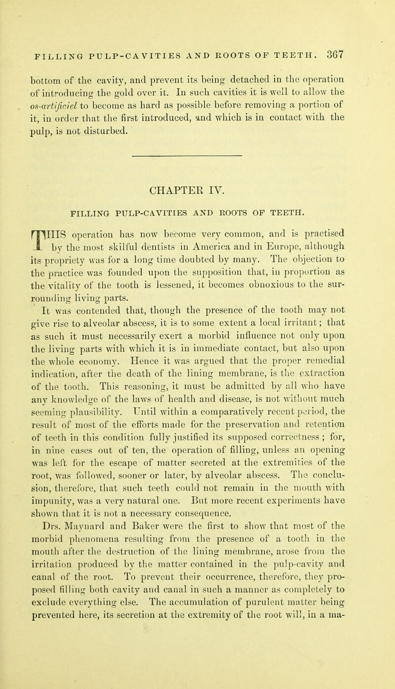 bottom of the cavity, and prevent its being detached in the operation of introducing the gold over it. In such cavities it is well to allow the os-artificJel to become as hard as possible before removing a portion of it, in order that the first introduced, and which is in contact with the pulp, is not disturbed. CHAPTER IV. FILLING PULP-CAVITIES AND ROOTS OF TEETH. nnillS operation has now become very common, and is practised -I- by the most skilful dentists in America and in Europe, although its propriety was for a long time doubted by many. The objection to the practice was founded upon the supposition that, in proportion as the vitality of the tooth is lessened, it becomes obnoxious to the sur- rounding living parts. It was contended that, though the presence of the tooth may not give rise to alveolar abscess, it is to some extent a local irritant; that as such it must necessarily exert a morbid influence not only upon the living parts with which it is in immediate contact, but also upon the whole economy. Hence it was argued that the proper remedial indication, after the death of the lining membrane, is the extraction of the tooth. This reasoning, it must be admitted by all who have any knowledge of the laws of health and disease, is not without much seeming plausibility. Until within a comparatively recent period, the result of most of the efforts made for the preservation and retention of teeth in this condition fully justified its supposed correctness ; for, in nine cases out of ten, the operation of filling, unless an opening was left for the escape of matter secreted at the extremities of the root, was followed, sooner or later, by alveolar abscess. The conclu- sion, therefore, that such teeth could not remain in the mouth with impunity, was a very natural one. But more recent experiments have shown that it is not a necessary consequence. Drs. Maynard and Baker were the first to show that most of the morbid phenomena resulting from the presence of a tooth in the mouth after the destruction of the lining membrane, arose from the irritation produced by the matter contained in the pulp-cavity and canal of the root. To prevent their occurrence, therefore, they pro- posed tilling both cavity and canal in such a manner as completely to exclude everything else. The accumulation of purulent matter being prevented here, its secretion at the extremity of the root will, in a ma-